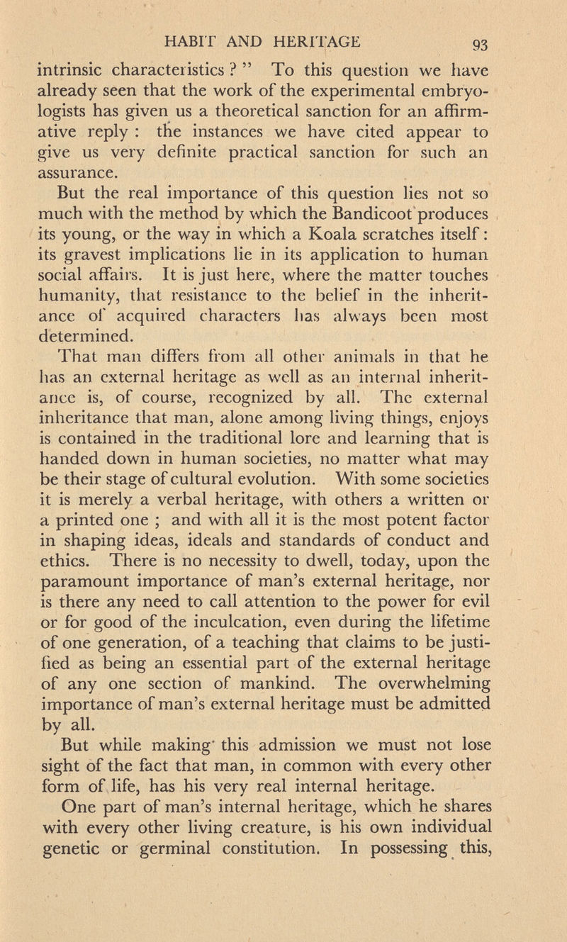 HABIT AND HERITAGE 93 intrinsic characteristics ?  To this question we have already seen that the work of the experimental embryo- logists has given us a theoretical sanction for an affirm¬ ative reply : the instances we have cited appear to give us very definite practical sanction for such an assurance. But the real importance of this question lies not so much with the method by which the Bandicoot produces its young, or the way in which a Koala scratches itself : its gravest implications lie in its application to human social affairs. It is just here, where the matter touches humanity, that resistance to the belief in the inherit¬ ance of acquired characters has always been most determined. That man differs from all other animals in that he has an external heritage as well as an internal inherit¬ ance is, of course, recognized by all. The external inheritance that man, alone among living things, enjoys is contained in the traditional lore and learning that is handed down in human societies, no matter what may be their stage of cultural evolution. With some societies it is merely a verbal heritage, with others a written or a printed one ; and with all it is the most potent factor in shaping ideas, ideals and standards of conduct and ethics. There is no necessity to dwell, today, upon the paramount importance of man's external heritage, nor is there any need to call attention to the power for evil or for good of the inculcation, even during the lifetime of one generation, of a teaching that claims to be justi¬ fied as being an essential part of the external heritage of any one section of mankind. The overwhelming importance of man's external heritage must be admitted by all. But while making' this admission we must not lose sight of the fact that man, in common with every other form of life, has his very real internal heritage. One part of man's internal heritage, which he shares with every other living creature, is his own individual genetic or germinal constitution. In possessing this,