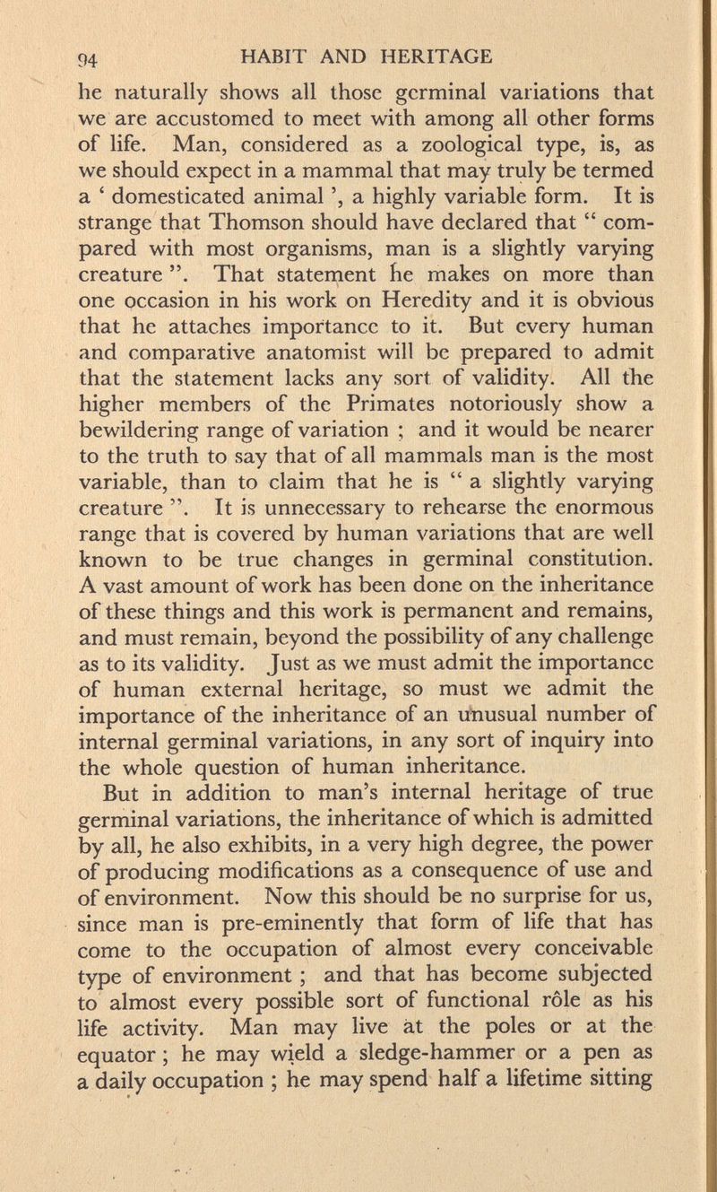 94 HABIT AND HERITAGE he naturally shows all those germinal variations that we are accustomed to meet with among all other forms of life. Man, considered as a zoological type, is, as we should expect in a mammal that may truly be termed a ' domesticated animal a highly variable form. It is strange that Thomson should have declared that  com¬ pared with most organisms, man is a slightly varying creature . That statement fie makes on more than one occasion in his work on Heredity and it is obvious that he attaches importance to it. But every human and comparative anatomist will be prepared to admit that the statement lacks any sort of validity. All the higher members of the Primates notoriously show a bewildering range of variation ; and it would be nearer to the truth to say that of all mammals man is the most variable, than to claim that he is a slightly varying creature . It is unnecessary to rehearse the enormous range that is covered by human variations that are well known to be true changes in germinal constitution. A vast amount of work has been done on the inheritance of these things and this work is permanent and remains, and must remain, beyond the possibility of any challenge as to its validity. Just as we must admit the importance of human external heritage, so must we admit the importance of the inheritance of an utiusual number of internal germinal variations, in any sort of inquiry into the whole question of human inheritance. But in addition to man's internal heritage of true germinal variations, the inheritance of which is admitted by all, he also exhibits, in a very high degree, the power of producing modifications as a consequence of use and of environment. Now this should be no surprise for us, since man is pre-eminently that form of life that has come to the occupation of almost every conceivable type of environment ; and that has become subjected to almost every possible sort of functional rôle as his life activity. Man may live ät the poles or at the equator ; he may wield a sledge-hammer or a pen as a daily occupation ; he may spend half a lifetime sitting