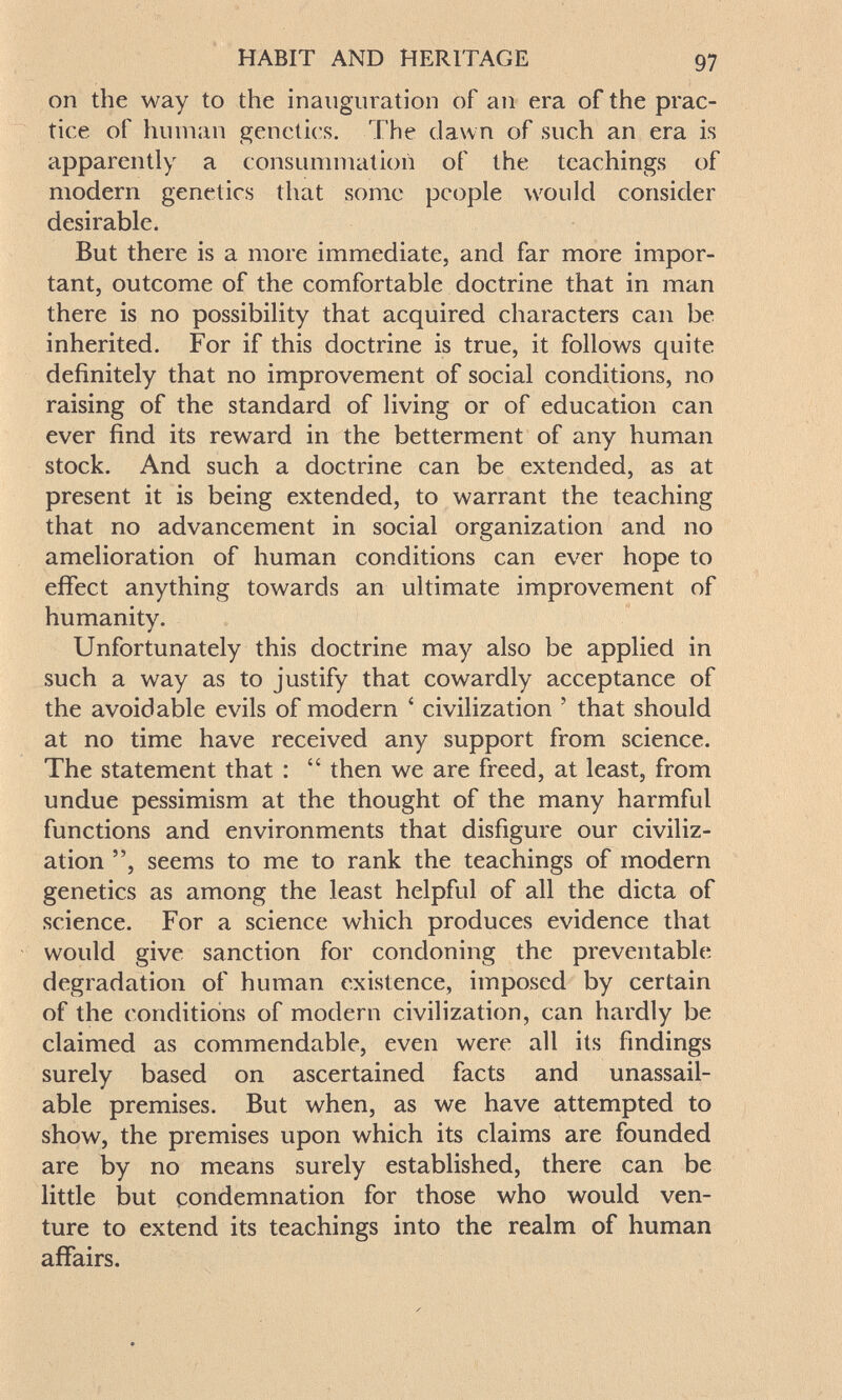 HABIT AND HERITAGE 97 on the way to the inauguration of an era of the prac¬ tice of hinnan genetics. The dawn of such an era is apparently a consummation of the teachings of modern genetics that some people would consider desirable. But there is a more immediate, and far more impor¬ tant, outcome of the comfortable doctrine that in man there is no possibility that acquired characters can be inherited. For if this doctrine is true, it follows quite definitely that no improvement of social conditions, no raising of the standard of living or of education can ever find its reward in the betterment of any human stock. And such a doctrine can be extended, as at present it is being extended, to warrant the teaching that no advancement in social organization and no amelioration of human conditions can ever hope to efifect anything towards an ultimate improvement of humanity. Unfortunately this doctrine may also be applied in such a way as to justify that cowardly acceptance of the avoidable evils of modern ' civilization ' that should at no time have received any support from science. The statement that :  then we are freed, at least, from undue pessimism at the thought of the many harmful functions and environments that disfigure our civiliz¬ ation seems to me to rank the teachings of modern genetics as among the least helpful of all the dicta of science. For a science which produces evidence that would give sanction for condoning the preventable degradation of human existence, imposed by certain of the conditions of modern civilization, can hardly be claimed as commendable, even were all its findings surely based on ascertained facts and unassail¬ able premises. But when, as we have attempted to show, the premises upon which its claims are founded are by no means surely established, there can be little but condemnation for those who would ven¬ ture to extend its teachings into the realm of human affairs.