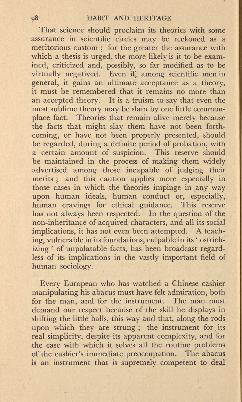 98 HABIT AND HERITAGE That science should proclaim its theories with some assurance in scientific circles may be reckoned as a meritorious custom ; for the greater the assurance with which a thesis is urged, the more likely is it to be exam¬ ined, criticized and, possibly, so far modified as to be virtually negatived. Even if, among scientific men in general, it gains an ultimate acceptance as a theory, it must be remembered that it remains no more than an accepted theory. It is a truism to say that even the most sublime theory may be slain by one little common¬ place fact. Theories that remain alive merely because the facts that might slay them have not been forth¬ coming, or have not been properly presented, should be regarded, during a definite period of probation, with a certain amount of suspicion. This reserve should be maintained in the process of making them widely advertised among those incapable of judging their merits ; and this caution applies more especially in those cases in which the theories impinge in any way upon human ideals, human conduct or, especially, human cravings for ethical guidance. This reserve has not always been respected. In the question of the non-inheritance of acquired characters, and all its social implications, it has not even been attempted. A teach¬ ing, vulnerable in its foundations, culpable in its ' ostrich- izing ' of unpalatable facts, has been broadcast regard¬ less of its implications in the vastly important field of human sociology. Every European who has watched a Chinese cashier manipulating his abacus must have felt admiration, both for the man, and for the instrument. The man must demand our respect because of the skill he displays in shifting the little balls, this way and that, along the rods upon which they are strung ; the instrument for ^ its real simplicity, despite its apparent complexity, and for the ease with which it solves all the routine problems of the cashier's immediate preoccupation. The abacus is an instrument that is supremely competent to deal