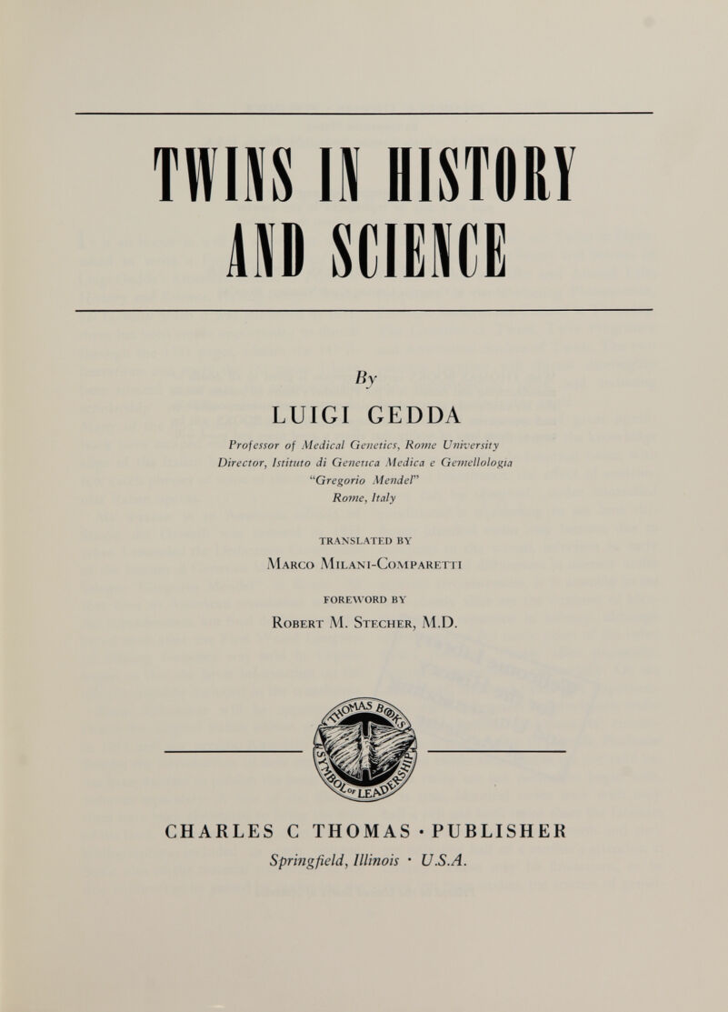 TWIIS IS HISTORY m soiM(]Ë By LUIGI GEDDA Professor of Medical Genetics, Ro?ne University Director, Istituto di Genetica Medica e Gemellologia ^'Gregorio Mendel Roìne, Italy translated by Marco Milani-Comparetti foreword by Robert M. Stecher, M.D. CHARLES С THOMAS • PUBLISHER Springfield, Illinois • U.S.A.