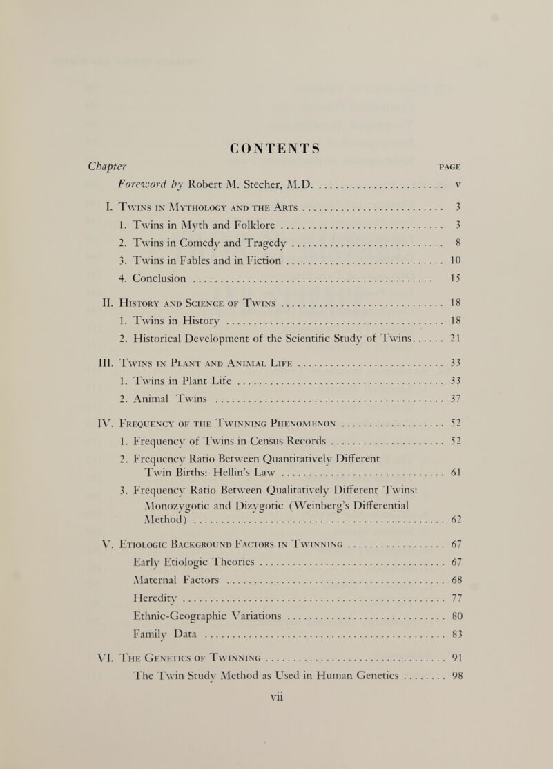 CONTENTS Chapter page Foreword by Robert M. Stecher, M.D v I. Twins in Mythology and the Arts 3 1. Twins in Myth and Folklore 3 2. Twins in Comedy and Tragedy 8 3. Twins in Fables and in Fiction 10 4. Conclusion  15 П. History and Science of Twins 18 1. Twins in History  18 J 2. Historical Development of the Scientific Study of Twins 21 III. Twins in Plant and Animal Life 33 1. Twins in Plant Life 33 2. Animal Twins  37 IV. Frequkncy of the Twinning Phenomenon 52 1. Frequency of Twins in Census Records 52 2. Frequency Ratio Between Quantitatively Different Twin Births: Hellin's Law 61 3. Frequency Ratio Between Qualitatively Different Twins: Monozygotic and Dizygotic (Weinberg's Differential .Method)  62 V. Etiologic Background Factors in Twinning 67 Early Etiologic Theories 67 iMaternal Factors  68 Heredity 77 Ethnic-Geographic Variations 80 Family Data  83 W. The Genetics of Twinning 91 The T\\ in Study Method as Used in Human Genetics ........ 98 vii