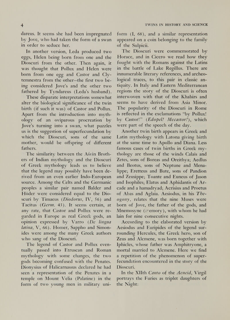 4 dareus. It seems she had been impregnated by Jove, who had taken the form of a swan in order to seduce her. In another version, Leda produced two eggs, Helen being born from one and the Dioscuri from the other. Then again, it was thought that Pollux and Helen were born from one egg and Castor and Cly- temnestra from the other—the first two be¬ ing considered Jove's and the other two fathered by Tyndareus (Leda's husband). These disparate interpretations somewhat alter the biological significance of the twin birth (if such it was) of Castor and Pollux. Apart from the introduction into myth¬ ology of an oviparous procreation by Jove's turning into a swan, what puzzles us is the suggestion of superfecundation by which the Dioscuri, sons of the same mother, would be offspring of different fathers. The similarity between the Asvin Broth¬ ers of Indian mythology and the Dioscuri of Greek mythology leads us to believe that the legend may possibly have been de¬ rived from an even earlier Indo-European source. Among the Celts and the Germanic peoples a similar pair named Balder and Höder were considered equal to the Dio¬ scuri by Timaeus (Diodorus, IV, 56) and Tacitus {Germ. 43). It seems certain, at any rate, that Castor and Pollux were re¬ garded in Europe as real Greek gods, an opinion expressed by V^arro (De lingua latina, V, 66). Homer, Sappho and Simon- ides were among the many Greek authors who sang of the Dioscuri. The legend of Castor and Pollux even¬ tually passed into Etruscan and Roman mythology with some changes, the two gods becoming confused with the Penates. Dionysius of Halicarnassus declared he had seen a representation of the Penates in a temple on A4ount Velia (Palatine) in the form of two young men in military uni- TWINS IN HISTORY AND SCIENCE form (I, 68), and a similar representation appeared on a coin belonging to the family of the Sulpicii. The Dioscuri were commemorated by Horace, and in Cicero we read how they fought with the Romans against the Latins in the battle of Lake Regillus. There are innumerable literary references, and archeo- logical traces, to this pair in classic an¬ tiquity. In Italy and Eastern Mediterranean regions the story of the Dioscuri is often interwoven with that of the Khabirs and seems to have derived from Asia iMinor. The popularity of the Dioscuri in Rome is reflected in the exclamations by Pollux! by Castor! (Edopel! Mecastor!), which were part of the speech of the day. Another twin birth appears in Greek and Latin mythology with Latona giving birth at the same time to Apollo and Diana. Less famous cases of twin births in Greek my- tholoCTy are those of the winds Calais and Zetes, sons of Boreas and Oreithya; Aedlus and Beotus, sons of Neptune and Mena- lippe; Eretteus and Bute, sons of Pandion and Zeusippe; Toante and Euneus of Jason and Isophiles; Elatus and Aphidantis of Ar¬ cade and a hamadryad; Acrisius and Proetus of Abas and Aglaia. Aesiodus, in his The- ogony, relates that the nine Muses were born of Jove, the father of the gods, and Mnemosyne (¡remory), with whom he had lain for nine consecutive nights. According to the elaborated version by Aesiodus and Euripides of the legend sur¬ rounding Hercules, the Greek hero, son of Zeus and Alcmene, was born together with Iphicles, w hose father was Amphitryone, a mortal married to Alcmene. Here we find a repetition of the phenomenon of super- fecundation encountered in the story of the Dioscuri. In the Xllth Canto of the Aeneid, Virgil portrays the Furies as triplet daughters of the Night: