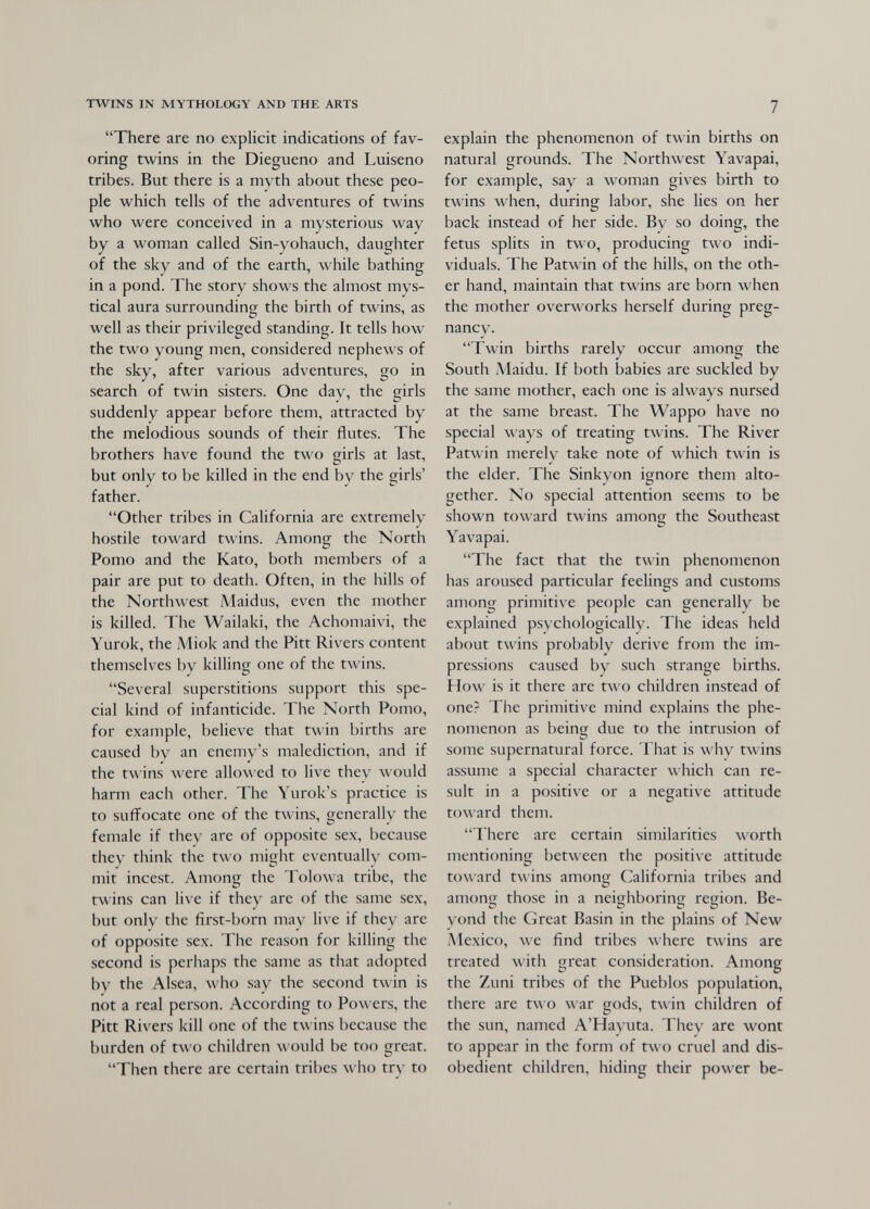 TWINS IN MYTHOLOGY AND THE ARTS 7 There are no explicit indications of fav¬ oring twins in the Diegueno and Luiseno tribes. But there is a myth about these peo¬ ple which tells of the adventures of twins who were conceived in a mysterious way by a woman called Sin-yohauch, daughter of the sky and of the earth, while bathing in a pond. The story shows the almost mys¬ tical aura surrounding the birth of twins, as well as their privileged standing. It tells how the two young men, considered nephews of the sky, after various adventures, go in search of twin sisters. One day, the girls suddenly appear before them, attracted by the melodious sounds of their flutes. The brothers have found the two girls at last, but only to be killed in the end by the girls' father. Other tribes in California are extremely hostile toward twins. Among the North Pomo and the Kato, both members of a pair are put to death. Often, in the hills of the Northwest Maidus, even the mother is killed. The Wailaki, the Achomaivi, the Yurok, the Miok and the Pitt Rivers content themselves by killing one of the twins. Several superstitions support this spe¬ cial kind of infanticide. The North Pomo, for example, believe that twin births are caused by an enemy's malediction, and if the twins were allowed to live they would harm each other. The Yurok's practice is to suffocate one of the twins, generally the female if they are of opposite sex, because they think the two might eventually com¬ mit incest. Among the Toiowa tribe, the twins can live if they are of the same sex, but only the first-born may live if they are of opposite sex. The reason for killing the second is perhaps the same as that adopted by the Alsea, л\ Ьо say the second twin is not a real person. According to Powers, the Pitt Rivers kill one of the t\\ ins because the burden of two children would be too great. Then there are certain tribes who try to explain the phenomenon of twin births on natural grounds. The Northwest Yavapai, for example, say a лvoman gives birth to twins when, during labor, she lies on her back instead of her side. By so doing, the fetus splits in two, producing two indi¬ viduals. The Patwin of the hills, on the oth¬ er hand, maintain that twins are born when the mother overworks herself during preg¬ nancy. Twin births rarely occur among the South Maidu. If both babies are suckled by the same mother, each one is always nursed at the same breast. The Wappo have no special ways of treating twins. The River Patwin merely take note of Avhich twin is the elder. The Sinkyon ignore them alto- • О gether. No special attention seems to be shown toward twins among the Southeast Yav^apai. The fact that the twin phenomenon has aroused particular feelings and customs among primitive people can generally be explained psychologically. The ideas held about twins probably derive from the im¬ pressions caused by such strange births. How is it there are two children instead of one? The primitive mind explains the phe¬ nomenon as being due to the intrusion of some supernatural force. That is why twins assume a special character which can re¬ sult in a positive or a negative attitude toward them. There are certain similarities worth mentioning between the positive attitude toward twins among California tribes and among those in a neighborin<j; region. Be¬ yond the Great Basin in the plains of New Mexico, we find tribes where twins are treated Avith great consideration. Among the Zuni tribes of the Pueblos population, there are two Avar gods, twin children of the sun, named A'Hayuta. They are wont to appear in the form of two cruel and dis¬ obedient children, hiding their power be-