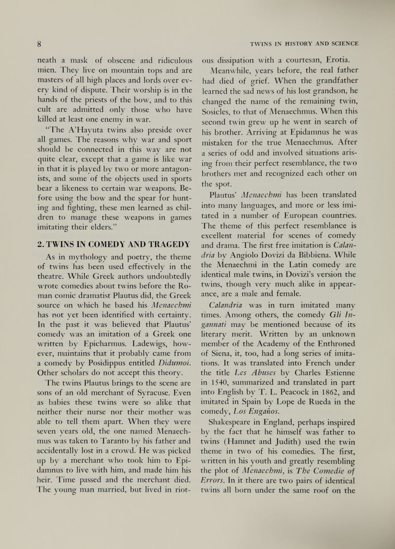 8 TWINS IN HISTORY AND SCIENCE neath a mask of obscene and ridiculous mien. They live on mountain tops and are masters of all high places and lords over ev¬ ery kind of dispute. Their worship is in the hands of the priests of the bow, and to this cult are admitted only those who have killed at least one enemy in war. The A'Hayuta twins also preside over all games. The reasons why war and sport should be connected in this way are not quite clear, except that a game is like war in that it is played by two or more antagon¬ ists, and some of the objects used in sports bear a likeness to certain war weapons. Be¬ fore using the bow and the spear for hunt¬ ing and fightino- these men learned as chil- D t» D' dren to manage these weapons in games imitating their elders. 2. TWINS IN COMEDY AND TRAGEDY As in mythology and poetry, the theme of twins has been used effectively in the theatre. While Greek authors undoubtedly wrote comedies about twins before the Ro¬ man comic dramatist Plautus did, the Greek source on which he based his Menaechmi has not yet been identified with certainty. In the past it was believed that Plautus' comedy was an imitation of a Greek one written by Epicharmus. Ladewigs, how¬ ever, maintains that it probably came from a comedy by Posidippus entitled Didumoi. Other scholars do not accept this theory. The twins Plautus brings to the scene are sons of an old merchant of Syracuse. Even as babies these twins were so alike that neither their nurse nor their mother was able to tell them apart. When they were seven years old, the one named Menaech- mus was taken to Taranto by his father and accidentally lost in a crowd. He was picked up by a merchant who took him to Epi- damnus to live with him, and made him his heir. Time passed and the merchant died. The young man married, but lived in riot¬ ous dissipation with a courtesan, Erotia. Meanwhile, years before, the real father had died of grief. When the grandfather learned the sad news of his lost grandson, he changed the name of the remaining twin, Sosicles, to that of Menaechmus. When this second twin grew up he went in search of his brother. Arriving at Epidamnus he was mistaken for the true Menaechmus. After a series of odd and involved situations aris¬ ing from their perfect resemblance, the two brothers met and recognized each other on the spot. Plautus' Menaechmi has been translated into many languages, and more or less imi¬ tated in a number of European countries. The theme of this perfect resemblance is excellent material for scenes of comedy and drama. The first free imitation is Calan¬ dria by Angiolo Dovizi da Bibbiena. While the Menaechmi in the Latin comedy are identical male twins, in Dovizi's version the twins, though very much alike in appear¬ ance, are a male and female. Calandria was in turn imitated many times. Among others, the comedy Gli In¬ gannati may be mentioned because of its literary merit. Written by an unknown member of the Academy of the Enthroned of Siena, it, too, had a long series of imita¬ tions. It was translated into French under the title Les Abuses by Charles Estienne in 1540, summarized and translated in part into English by T. L. Peacock in 1862, and imitated in Spain by Lope de Rueda in the comedy, Los Engaños. Shakespeare in England, perhaps inspired by the fact that he himself was father to twins (Hamnet and Judith) used the twin theme in two of his comedies. The first, written in his youth and greatly resembling the plot of Menaechmi^ is The Comedie of Errors. In it there are two pairs of identical twins all born under the same roof on the