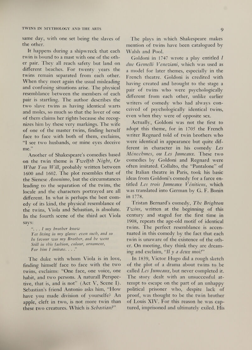 TWINS IN MYTHOLOGY AND THE ARTS same day, with one set being the slaves of the other. It happens during a shipwreck that each twin is bound to a mast with one of the oth¬ er pair. They all reach safety but land on different beaches. For twenty years the twins remain separated from each other. When thev meet again the usual misleading and confusing situations arise. The physical resemblance between the members of each pair is startling. The author describes the two slave twins as having identical warts and moles, so much so that the lover of one of them claims her rights because she recog¬ nizes him by these very markings. The wife of one of the master twins, finding herself face to face with both of them, exclaims, I see two husbands, or mine eyes deceive me. Another of Shakespeare's comedies based on the twin theme is Twelfth Night, Or What Yoii Will, probably written between 1600 and 1602. The plot resembles that of the Sienese Aìwiììvìo, but the circumstances leading to the separation of the twins, the locale and the characters portrayed are all different. In what is perhaps the best com¬ edy of its kind, the physical resemblance of the twins, \4ola and Sebastian, is absolute. In the fourth scene of the third act Viola says: ... I my brother know Yet living in my glasse: even such, and so hi favour was my Brother, and he went Still in this fashion, colour, ornament, For him I imitate. . . The duke with whom Viola is in love, finding himself face to face with the two twins, exclaims: One face, one voice, one habit, and two persons. A naturall Perspec¬ tive, that is, and is not (Act V, Scene I). Sebastian's friend Antonio asks him, How have you made division of yourselfe? An apple, cleft in two, is not more twin than these two creatures. Which is Sebastian?'''' 9 The plays in which Shakespeare makes mention of twins have been catalogued by Walsh and Pool. Goldoni in 1747 wrote a play entitled / due Gemelli Veneziani, which was used as a model for later themes, especially in the French theatre. Goldoni is credited with having created and brought to the stage a pair of twins who were psychologically different from each other, unlike earlier writers of comedy who had always con¬ ceived of psychologically identical twins, even when they were of opposite sex. Actualh', Goldoni was not the first to adopt this theme, for in 1705 the French writer Regnard told of twin brothers who were identical in appearance but quite dif¬ ferent in character in his comedy Les Ménechmes, ou Les Jicmeaux. These two comedies by Goldoni and Regnard were often imitated. Collalto, the Pantalone of the Italian theatre in Paris, took his basic ideas from Goldoni's comedy for a farce en¬ titled Les trois jumeaux Vénitiens, which was translated into German by G. F. Bonin in 1778. Tristan Bernard's comedy. The Brighton Tivins, written at the beginning of this century and staged for the first time in 1908, repeats the age-old motif of identical twins. The perfect resemblance is accen¬ tuated in this comedy by the fact that each twin is unaw are of the existence of the oth¬ er. On meeting, they think they are dream¬ ing and exclaim, // y a deux moir In 1839, Victor Hugo did a rough sketch of the plot of a drama about twins to be called Les Jumeaux, but never completed it. The story dealt with an unsuccessful at¬ tempt to escape on the part of an unhappy political prisoner who, despite lack of proof, was thought to be the twin brother of Louis XIV. For this reason he was cap¬ tured, imprisoned and ultimately exiled. His