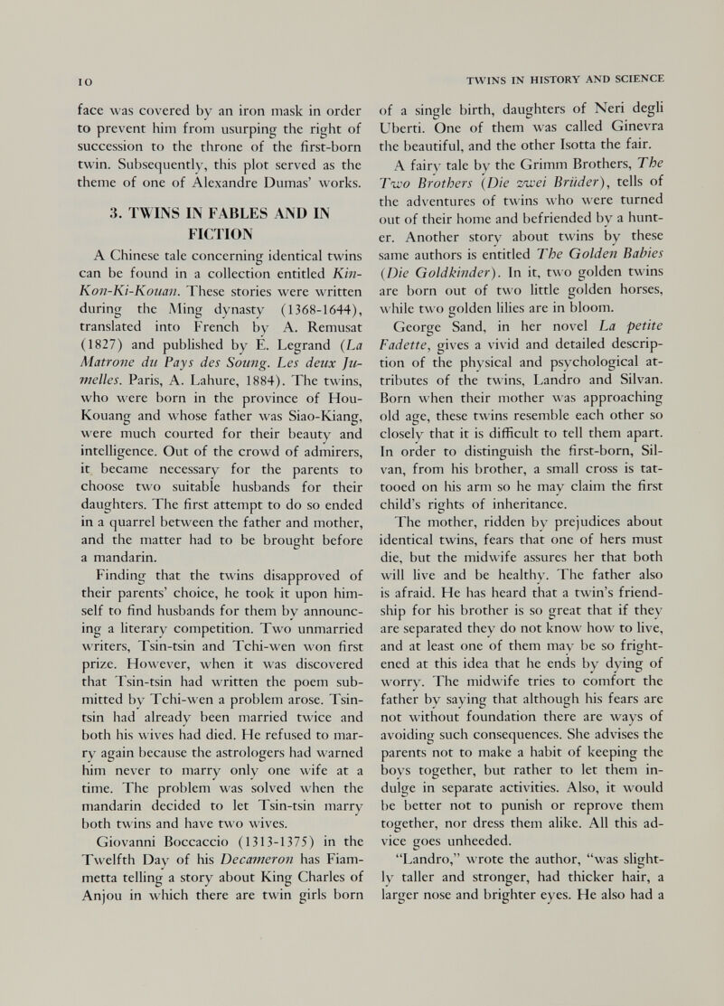 IO face was covered by an iron mask in order to prevent him from usurping the right of succession to the throne of the first-born twin. Subsequently, this plot served as the theme of one of Alexandre Dumas' works. 3. TWINS IN FABLES AND IN FICTION A Chinese tale concerning identical twins can be found in a collection entitled KÌ7i- Kon-Ki-Kouan. These stories were written during the Ading dynasty (1368-1644), translated into French by A. Remusat (1827) and published by E. Legrand {La Matrone du Pays des Soimg. Les deux Ju¬ melles. Paris, A. Lahure, 1884). The twins, who were born in the province of Hou- Kouang and whose father was Siao-Kiang, were much courted for their beauty and intelligence. Out of the crowd of admirers, it became necessary for the parents to choose two suitable husbands for their daughters. The first attempt to do so ended in a quarrel between the father and mother, and the matter had to be brought before a mandarin. Finding that the twins disapproved of their parents' choice, he took it upon him¬ self to find husbands for them by announc- ing a literary competition. Two unmarried writers, Tsin-tsin and Tchi-wen won first prize. However, when it was discovered that Tsin-tsin had written the poem sub¬ mitted by Tchi-wen a problem arose. Tsin- tsin had already been married twice and both his wives had died. He refused to mar¬ ry again because the astrologers had warned him never to marry only one wife at a time. The problem was solved when the mandarin decided to let Tsin-tsin marry both twins and have two wives. Giovanni Boccaccio (1313-1375) in the Twelfth Day of his Decameron has Fiam¬ metta telling a story about King Charles of Anjou in which there are twin girls born TWINS IN HISTORY AND SCIENCE of a single birth, daughters of Neri degli Uberti. One of them was called Ginevra the beautiful, and the other Isotta the fair. A fairy tale by the Grimm Brothers, Г he Two Brothers {Die zioei Brüder), tells of the adventures of twins who were turned out of their home and befriended by a hunt¬ er. Another story about twins by these same authors is entitled The Golden Babies {Die Goldkinder). In it, two golden twins are born out of two little golden horses, while two golden lilies are in bloom. George Sand, in her novel La petite Fadette, gives a vivid and detailed descrip¬ tion of the physical and psychological at¬ tributes of the twins, Landro and Silvan. Born when their mother was approaching old age, these twins resemble each other so closely that it is difficult to tell them apart. In order to distinguish the first-born, Sil¬ van, from his brother, a small cross is tat¬ tooed on his arm so he may claim the first child's rights of inheritance. The mother, ridden by prejudices about identical twins, fears that one of hers must die, but the midwife assures her that both will live and be healthy. The father also is afraid. He has heard that a twin's friend¬ ship for his brother is so great that if they are separated they do not know how to live, and at least one of them may be so fright¬ ened at this idea that he ends by dying of worry. The midwife tries to comfort the father by saying that although his fears are not without foundation there are ways of avoiding such consequences. She advises the parents not to make a habit of keeping the boys together, but rather to let them in¬ dulge in separate activities. Also, it would be better not to punish or reprove them together, nor dress them alike. All this ad¬ vice goes unheeded. Landro, wrote the author, was slight¬ ly taller and stronger, had thicker hair, a larger nose and brighter eyes. He also had a