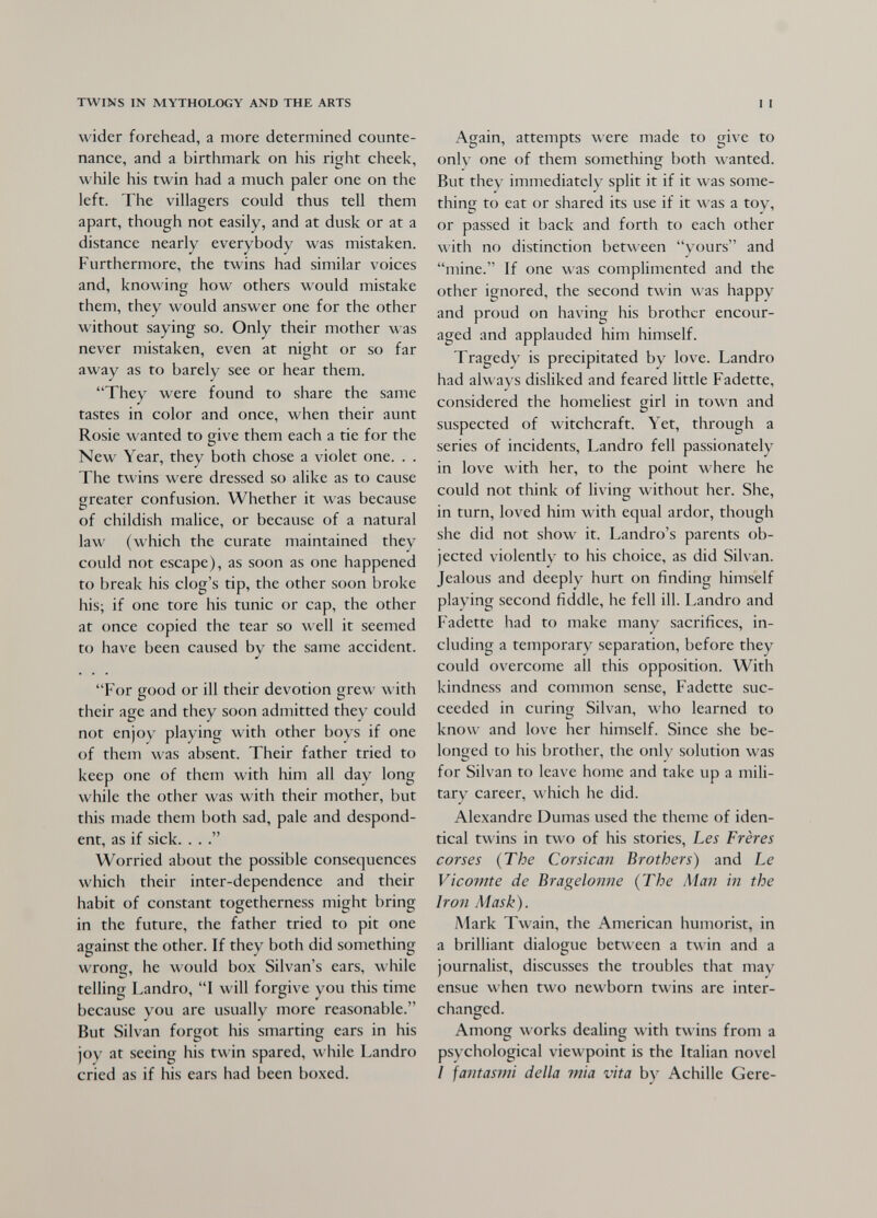 TWINS IN MYTHOLOGY AND THE ARTS wider forehead, a more determined counte¬ nance, and a birthmark on his right cheek, while his twin had a much paler one on the left. The villagers could thus tell them apart, though not easily, and at dusk or at a distance nearly everybody was mistaken. Furthermore, the twins had similar voices and, knowing how others would mistake them, they would answer one for the other without saying so. Only their mother was never mistaken, even at night or so far away as to barely see or hear them. They were found to share the same tastes in color and once, when their aunt Rosie wanted to give them each a tie for the New Year, they both chose a violet one. . . The twins were dressed so alike as to cause greater confusion. Whether it was because of childish malice, or because of a natural law (which the curate maintained they could not escape), as soon as one happened to break his clog's tip, the other soon broke his; if one tore his tunic or cap, the other at once copied the tear so \\ ell it seemed to have been caused by the same accident. For good or ill their devotion grew with their age and they soon admitted they could not enjoy playing with other boys if one of them was absent. Their father tried to keep one of them with him all day long while the other was with their mother, but this made them both sad, pale and despond¬ ent, as if sick. . . Worried about the possible consequences which their inter-dependence and their habit of constant togetherness might bring in the future, the father tried to pit one against the other. If they both did something wrong, he would box Silvan's ears, while telling Landro, I will forgive you this time because you are usually more reasonable. But Silvan forgot his smarting ears in his joy at seeing his twin spared, while Landro cried as if his ears had been boxed. 11 Again, attempts were made to give to only one of them something both wanted. But they immediately split it if it was some¬ thing to eat or shared its use if it was a toy, or passed it back and forth to each other with no distinction between yours and mine. If one was complimented and the other ignored, the second twin was happy and proud on having his brother encour¬ aged and applauded him himself. Tragedy is precipitated by love. Landro had always disliked and feared little Fadette, considered the homeliest girl in town and suspected of witchcraft. Yet, through a series of incidents, Landro fell passionately in love with her, to the point where he could not think of living without her. She, in turn, loved him with equal ardor, though she did not show it. Landro's parents ob¬ jected violently to his choice, as did Silvan. Jealous and deeply hurt on finding himself playing second fiddle, he fell ill. Landro and Fadette had to make many sacrifices, in¬ cluding a temporary separation, before they could overcome all this opposition. With kindness and common sense, Fadette suc¬ ceeded in curintT Silvan, who learned to О ' know and love her himself. Since she be¬ longed to his brother, the only solution was for Silvan to leave home and take up a mili¬ tary career, which he did. Alexandre Dumas used the theme of iden¬ tical twins in two of his stories. Les Frères corses {The Corsican Brothers) and Le Vicomte de Bragelonne (The Man in the Iroîi Mask). Mark Twain, the American humorist, in a brilliant dialogue between a twin and a journalist, discusses the troubles that may ensue when two newborn twins are inter¬ changed. Among works dealing with twins from a psychological viewpoint is the Italian novel I fantasmi della mia vita by Achille Gere-