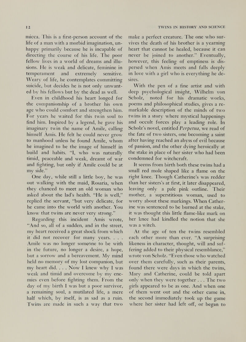 12 niicca. This is a first-person account of the life of a man л\ ith a morbid imagination, un¬ happy primarily because he is incapable of directing the course of his life. The poor fellow lives in a world of dreams and illu¬ sions. He is weak and delicate, feminine in temperament and extremely sensitive. Weary of life, he contemplates committing suicide, but decides he is not only unwant¬ ed by his fellows but by the dead as well. E\xn in childhood his heart longed for the companionship of a brother his own age who could comfort and strengthen him. For years he \\ aitcd for this twin soul to find him. Inspired b\' a legend, he gave his imaginary twin the name of Amile, calling himself Amis. He felt he could never crrow О to manhood unless he found Amile, whom he imagined to be the image of himself in build and habits. I, who was naturally timid, peaceable and weak, dreamt of war and fighting, but only if Amile could be at my side. One day, while still a little boy, he was out walking with the maid, Rosaria, when they chanced to meet an old woman who asked about the lad's health. He is well, replied the servant, but very delicate, for he came into the world with another. You know that twins are never very strong. Regarding this incident Amis wrote, And so, all of a sudden, and in the street, my heart received a great shock from л\ hich it did not recover for many years. . . . Amile was no longer someone to be with in the future, no longer a desire, a hope, but a sorrow and a bereavement. My mind held no memory of my lost companion, but my heart did. . . . Now I knew why I was weak and timid and overcome by my ene¬ mies even before fighting them. From the day of my birth I was but a pof)r survivor, a remaining soul, a mutilated life, a mere half which, by itself, is as sad as a ruin. Twins are made in such a way that two TVl^INS IN HISTORY AND SCIENCE make a perfect creature. The one who sur¬ vives the death of his brother is a yearning heart that cannot be healed, because it can never be joined to another. Eventually, however, this feehng of emptiness is dis¬ persed when Amis meets and falls deeply in love with a girl \\ ho is everything he de¬ sires. With the pen of a fine artist and with deep psychological insight, Wilhelm von Scholz, noted for his dramatic works, poems and philosophical studies, gives a re¬ markable description of the minds of two twins in a story wiiere mystical happenings and occult forces play a leading role. In Scholz's novel, entitled Perpetua, we read of the fate of two sisters, one becoming a saint after having reached an abyss of evil because of passion, and the other dying heroically at the stake in place of her sister who had been condemned for witchcraft. It seems from birth both these twins had a small red mole shaped like a flame on the right knee. Though Catherine's was redder than her sisters's at first, it later disappeared, leaving onlv^ a pale pink outline. Their mother, a superstitious woman, used to л\ оггу about these markings. When Cather¬ ine was sentenced to be burned at the stake, it was thought this little flame-like mark on her knee had kindled the notion that she \\ as a witch. At the age of ten the twins resembled each other more than ever. A surprising likeness in character, thought, will and suf¬ fering added to their physical resemblance, wrote von Scholz. Even those who watched over them carefully, such as their parents, found there were days in л\'Ыс11 the twins, Mary and Catherine, could be told apart only л\ Ьсп they л\ егс together . . . The two girls appeared to be as one. And when one of them went out and the other came in, the second immediately took up the game where her sister had left off, or began to