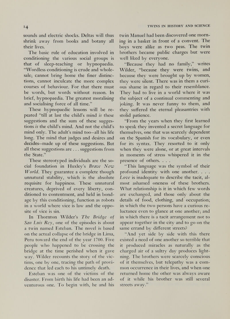 ч sounds and electric shocks. Deltas will thus shrink away from books and botany all their lives. The basic rule of education involved in conditioning the various social groups is that of sleep-teaching or hypnopaedia. Wordless conditioning is crude and whole¬ sale; cannot bring home the finer distinc¬ tions, cannot inculcate the more complex courses of behaviour. For that there must be words, but words without reason. In brief, hypnopaedia. The greatest moralising and socialising force of all time. These hypnopaedic lessons will be re¬ peated till at last the child's mind is these suggestions and the sum of these sugges¬ tions is the child's mind. And not the child's mind only. The adult's mind too—all his life long. The mind that judges and desires and decides—made up of these suggestions. But all these suggestions are . .. suggestions from the State. These stereotyped individuals are the so¬ cial foundation in Huxley's Brave New World. They guarantee a complete though unnatural stability, which is the absolute requisite for happiness. These unnatural creatures, deprived of every liberty, con¬ ditioned to contentment, and held in bond¬ age by this conditioning, function as robots in a world where vice is law and the oppo¬ site of vice is sin. In Thornton Wilder's The Bridge of San Luis Rey, one of the episodes is about a twin named Esteban. The novel is based on the actual collapse of the bridge in Lima, Peru toward the end of the year 1700. Five people who happened to be crossing the bridge at the time perished when it gave way. Wilder recounts the story of the vic¬ tims, one by one, tracing the path of provi¬ dence that led each to his untimely death. Esteban was one of the victims of the disaster. From birth his life had been an ad¬ venturous one. To begin with, he and his TWINS IN HISTORY AND SCIENCE twin Manuel had been discovered one morn¬ ing in a basket in front of a convent. The boys were alike as two peas. The twin brothers became public charges but were well liked by everyone. Because they had no family, writes Wilder, because they were twins, and because they were brought up by women, they were silent. There was in them a curi¬ ous shame in regard to their resemblance. They had to live in a world where it was the subject of a continual commenting and joking. It was never funny to them, and they suffered the eternal pleasantries with stolid patience. From the years when they first learned to speak they invented a secret language for themselves, one that was scarcely dependent on the Spanish for its vocabulary, or even for its syntax. They resorted to it only when they were alone, or at great intervals in moments of stress whispered it in the presence of others. . . . This language was the symbol of their profound identity with one another. . . . Love is inadequate to describe the tacit, al¬ most ashamed oneness of these brothers. What relationship is it in which few words are exchanged, and those only about the details of food, clothing, and occupation; in which the two persons have a curious re¬ luctance even to glance at one another; and in which there is a tacit arrangement not to appear together in the city and to go on the same errand by different streets? And yet side by side with this there existed a need of one another so terrible that it produced miracles as naturally as the charged air of a sultry day produces light¬ ning. The brothers were scarcely conscious of it themselves, but telepathy was a com¬ mon occurrence in their lives, and when one returned home the other was always aware of it while his brother was still several streets away.