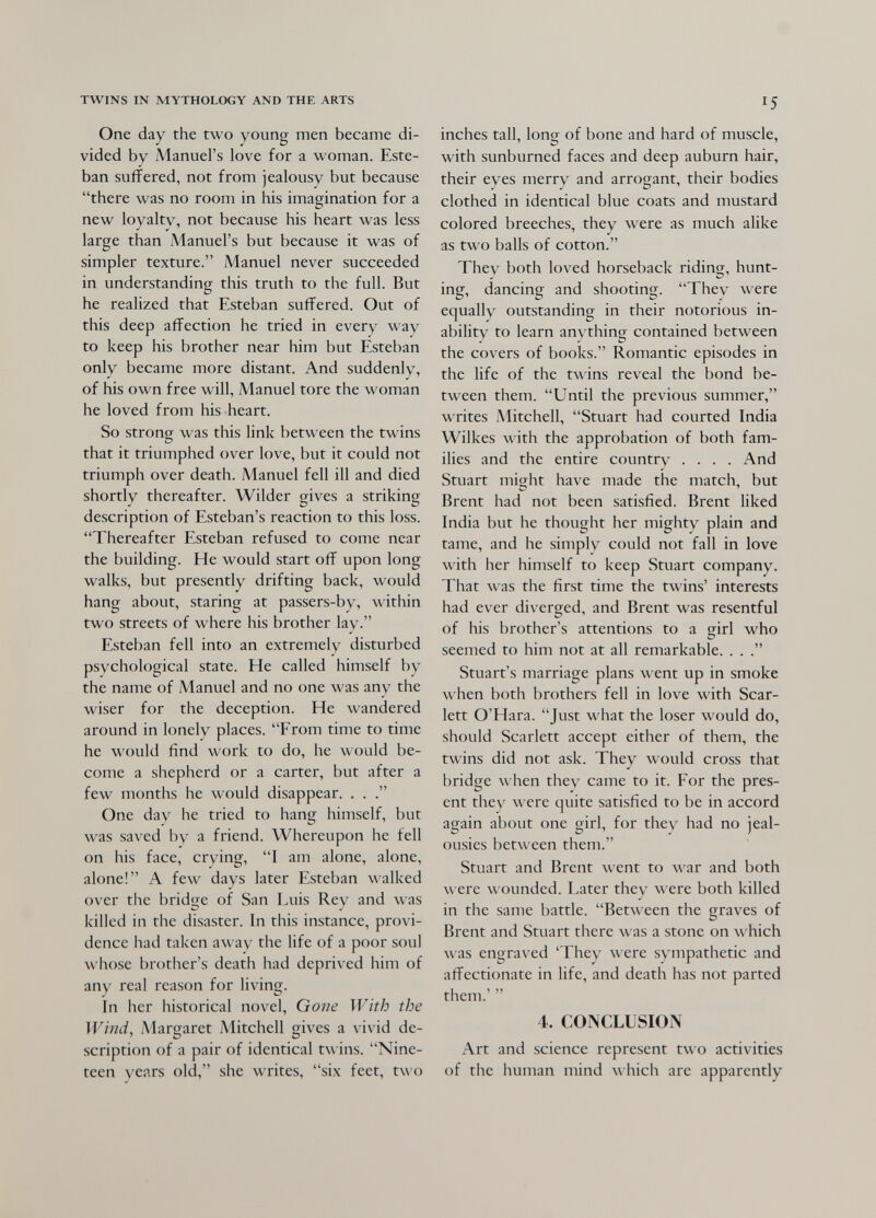 TWINS IN MYTHOLOGY AND THE ARTS One day the two young men became di¬ vided by Manuel's love for a woman. Este¬ ban suffered, not from jealousy but because there was no room in his imagination for a new loyalty, not because his heart was less large than Manuel's but because it was of simpler texture. Manuel never succeeded in understanding this truth to the full. But he realized that Esteban suffered. Out of this deep affection he tried in every way to keep his brother near him but Esteban only became more distant. And suddenly, of his own free will, Manuel tore the woman he loved from his heart. So strong was this link between the twins that it triumphed over love, but it could not triumph over death. Manuel fell ill and died shortly thereafter. Wilder gives a striking description of Esteban's reaction to this loss. Thereafter Esteban refused to come near the building. He would start off upon long walks, but presently drifting back, would hang about, staring at passers-by, within two streets of where his brother lay. Esteban fell into an extremely disturbed psychological state. He called himself by the name of Manuel and no one was any the wiser for the deception. He wandered around in lonely places. From time to time he would find work to do, he would be¬ come a shepherd or a carter, but after a few months he would disappear. . . One day he tried to hang himself, but was saved by a friend. Whereupon he fell on his face, crying, I am alone, alone, alone! A few days later Esteban walked over the bridg-e of San Luis Rey and was killed in the disaster. In this instance, provi¬ dence had taken away the life of a poor soul whose brother's death had deprived him of any real reason for li\âng. in her historical novel. Gone With the Wind, Margaret Mitchell gives a vivid de¬ scription of a pair of identical twins. Nine¬ teen years old, she writes, six feet, two 15 inches tall, long of bone and hard of muscle, with sunburned faces and deep auburn hair, their eyes merry and arrogant, their bodies clothed in identical blue coats and mustard colored breeches, they were as much alike as tw^o balls of cotton. They both loved horseback riding, hunt¬ ing, dancing and shooting. They were equally outstanding in their notorious in¬ ability to learn anything contained between the covers of books. Romantic episodes in the life of the twins reveal the bond be¬ tween them. Until the previous summer, writes Mitchell, Stuart had courted India Wilkes with the approbation of both fam¬ ilies and the entire country .... And Stuart might have made the match, but Brent had not been satisfied. Brent liked India but he thought her mighty plain and tame, and he simply could not fall in love with her himself to keep Stuart company. That was the first time the twins' interests had ever diverged, and Brent was resentful of his brother's attentions to a girl who seemed to him not at all remarkable. . . Stuart's marriage plans went up in smoke when both brothers fell in love with Scar¬ lett O'Hara. Just what the loser would do, should Scarlett accept either of them, the twins did not ask. They would cross that bridge when they came to it. For the pres¬ ent they were quite satisfied to be in accord again about one girl, for they had no jeal¬ ousies between them. Stuart and Brent went to Avar and both were wounded. Later they were both killed in the same battle. Between the graves of Brent and Stuart there was a stone on which was engraved 'They л\еге sympathetic and affectionate in life, and death has not parted them.'  4. CONCLUSION Art and science represent two activities of the human mind which are apparently