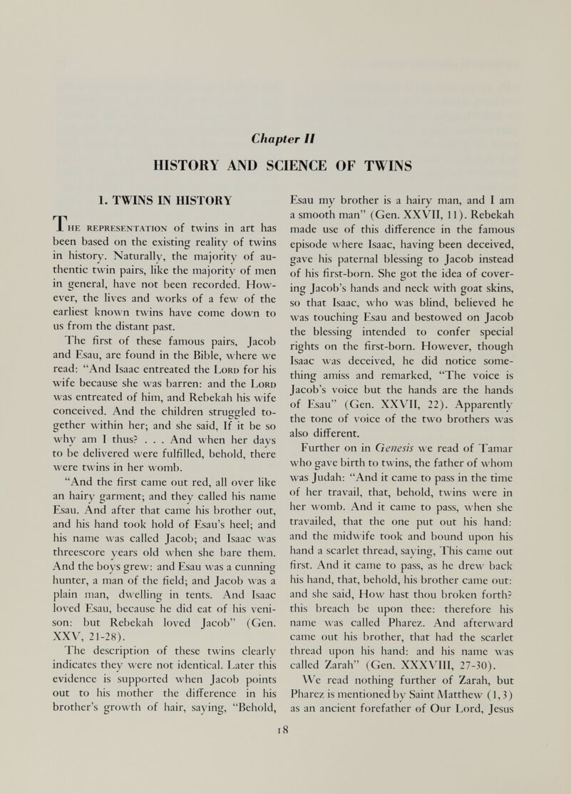 Chapter II HISTORY AND SCIENCE OF TWINS 1. TWINS IN HISTORY The representation of twins in art has been based on the existing reality of twins in history. Naturally, the majority of au¬ thentic twin pairs, like the majority of men in general, have not been recorded. How¬ ever, the lives and works of a few of the earliest known twins have come down to us from the distant past. The first of these famous pairs, Jacob and Esau, are found in the Bible, where we read: And Isaac entreated the Lord for his wife because she was barren: and the Lord was entreated of him, and Rebekah his wife conceived. And the children struggled to¬ gether within her; and she said, If it be so why am I thus? . . . And when her days to be delivered were fulfilled, behold, there were twins in her womb. And the first came out red, all over like an hairy garment; and they called his name Esau. And after that came his brother out, and his hand took hold of Esau's heel; and his name was called Jacob; and Isaac was threescore years old when she bare them. And the boys grew: and Esau was a cunning hunter, a man of the field; and Jacob Avas a plain man, dwelling in tents. And Isaac loved Esau, because he did eat of his veni¬ son: but Rebekah loved Jacob (Gen. XXV, 21-28). The description of these twins clearly indicates they were not identical. Later this evidence is supported when Jacob points out to his mother the difference in his brother's growth of hair, saying, Behold, Esau my brother is a hairy man, and I am a smooth man (Gen. XXVII, 11). Rebekah made use of this difference in the famous episode where Isaac, having been deceived, gave his paternal blessing to Jacob instead of his first-born. She got the idea of cover¬ ing Jacob's hands and neck with goat skins, so that Isaac, who was blind, believed he was touching Esau and bestowed on Jacob the blessing intended to confer special rights on the first-born. However, though Isaac was deceived, he did notice some¬ thing amiss and remarked, The voice is Jacob's voice but the hands are the hands of Esau (Gen. XXVII, 22). Apparently the tone of voice of the two brothers was also different. Further on in Genesis we read of Tamar who gave birth to twins, the father of whom was Judah: And it came to pass in the time of her travail, that, behold, twins were in her womb. And it came to pass, when she travailed, that the one put out his hand: and the midwife took and bound upon his hand a scarlet thread, saving. This came out first. And it came to pass, as he drew back his hand, that, behold, his brother came out: and she said. How hast thou broken forth? this breach be upon thee: therefore his name was called Pharez. And afterward came out his brother, that had the scarlet thread upon his hand: and his name was called Zarah (Gen. XXXVIII, 27-30). We read nothing further of Zarah, but Pharez is mentioned by Saint Matthew (1,3) as an ancient forefather of Our Lord, Jesus i8