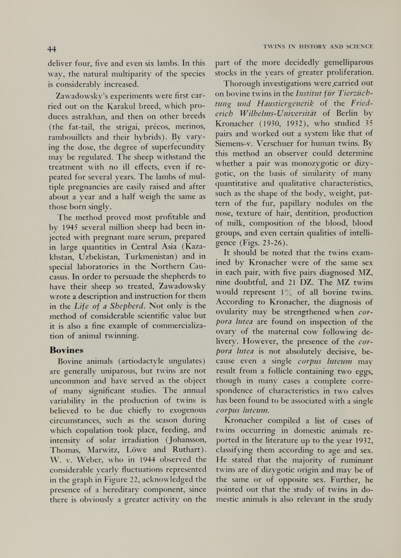 44 deliver four, five and even six lambs. In this way, the natural multiparity of the species is considerably increased. Zawadowsky's experiments were first car¬ ried out on the Karakul breed, which pro¬ duces astrakhan, and then on other breeds (the fat-tail, the strigai, précos, merinos, rambouillets and their hybrids). By vary¬ ing the dose, the degree of superfecundity may be regulated. The sheep withstand the treatment with no ill effects, even if re¬ peated for several years. The lambs of mul¬ tiple pregnancies are easily raised and after about a year and a half weigh the same as those born singly. The method proved most profitable and by 1945 several million sheep had been in¬ jected with pregnant mare serum, prepared in large quantities in Central Asia (Kaza¬ khstan, Uzbekistan, Turkmenistan) and in special laboratories in the Northern Cau¬ casus. In order to persuade the shepherds to have their sheep so treated, Zawadowsky wrote a description and instruction for them in the Life of a Shepherd. Not only is the method of considerable scientific value but it is also a fine example of commercializa¬ tion of animal twinning. Bovines Bovine animals (artiodactyle ungulates) are generally uniparous, but twins are not uncommon and have served as the object of many significant studies. The annual variability in the production of twins is believed to be due chiefly to exogenous circumstances, such as the season during which copulation took place, feeding, and intensity of solar irradiation (Johansson, Thomas, Marwitz, Löwe and Ruthart). W. V. Weber, who in 1944 observed the considerable yearly fluctuations represented in the graph in Figure 22, acknowledged the presence of a hereditary component, since there is obviously a greater activity on the TWINS IN HISTORY AND SCIENCE part of the more decidedly gemelliparous stocks in the years of greater proliferation. Thorough investigations were .carried out on bovine twins in the institut für Tierziich- twig mid И mistier genetik of the Fried¬ erich Wilhehns-Universität of Berlin by Kronacher (1930, 1932), who studied 35 pairs and worked out a system like that of Siemens-v. Verschuer for human twins. By this method an observer could determine whether a pair was monozygotic or dizy¬ gotic, on the basis of similarity of many quantitative and qualitative characteristics, such as the shape of the body, weight, pat¬ tern of the fur, papillary nodules on the nose, texture of hair, dentition, production of milk, composition of the blood, blood groups, and even certain qualities of intelli¬ gence (Figs. 23-26). It should be noted that the twins exam¬ ined by Kronacher were of the same sex in each pair, with five pairs diagnosed MZ, nine doubtful, and 21 DZ. The MZ twins would represent 1% of all bovine twins. According to Kronacher, the diagnosis of ovularity may be strengthened when cor¬ pora lutea are found on inspection of the ovary of the maternal cow following de¬ livery. However, the presence of the cor¬ pora lutea is not absolutely decisive, be¬ cause even a single corpus luteum may result from a follicle containing two eggs, though in many cases a complete corre¬ spondence of characteristics in two calves has been found to be associated with a single corpus luteum. Kronacher compiled a list of cases of t\\'ins occurring in domestic animals re¬ ported in the literature up to the year 1932, classifying them according to age and sex. He stated that the majority of ruminant twins are of dizygotic origin and may be of the same or of opposite sex. Further, he pointed out that the study of twins in do¬ mestic animals is also relevant in the study