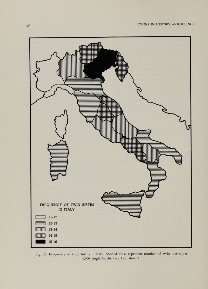 50 TWINS IN HISTORY AND SCIENCE FREQUENCY OF TWIN BIRTHS IN ITALY 11-12 12-13 mm 13-14 14-15 15-16 Fig. 37. Frequency of twin births in Italy. Shaded areas represent number of twin births per 1,000 single births (see key above).