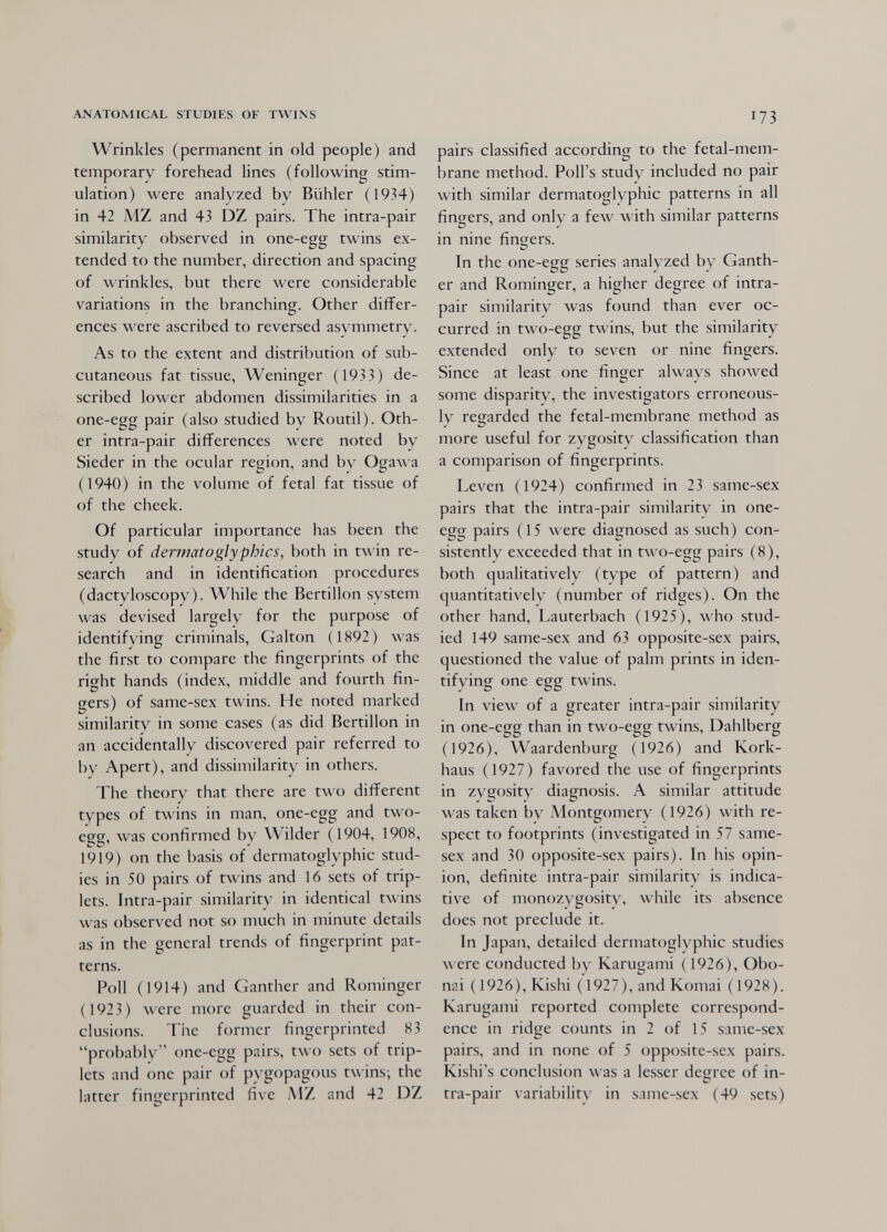 ANATOMICAL STUDIES OF TWINS Wrinkles (permanent in old people) and temporary forehead lines (following stim¬ ulation) were analyzed by Bühler (1934) in 42 MZ and 43 DZ pairs. The intra-pair similarity observed in one-egg twins ex¬ tended to the number, direction and spacing of wrinkles, but there were considerable variations in the branching. Other differ¬ ences were ascribed to reversed asymmetry. As to the extent and distribution of sub¬ cutaneous fat tissue, Weninger (1933) de¬ scribed lower abdomen dissimilarities in a one-egg pair (also studied by Routil). Oth¬ er intra-pair differences were noted by Sieder in the ocular region, and by Ogawa (1940) in the volume of fetal fat tissue of of the cheek. Of particular importance has been the study of dermatoglyphics, both in twin re¬ search and in identification procedures (dactyloscopy). While the Bertillon system was devised largely for the purpose of identifying criminals, Galton ( 1892) was the first to compare the fingerprints of the right hands (index, middle and fourth fin¬ gers) of same-sex twins. He noted marked similarity in some cases (as did Bertillon in an accidentally discovered pair referred to by Apert), and dissimilarity in others. The theory that there are two different types of twins in man, one-egg and two- egg, was confirmed by Wilder (1904, 1908, 1919) on the basis of dermatoglyphic stud¬ ies in 50 pairs of twins and 16 sets of trip¬ lets. Intra-pair similarity in identical twins was observed not so much in minute details as in the general trends of fingerprint pat¬ terns. Poll (1914) and Canther and Rominger (1923) were more guarded in their con¬ clusions. The former fingerprinted 83 probably one-egg pairs, two sets of trip¬ lets and one pair of pygopagous twins; the latter fingerprinted five MZ and 42 DZ 173 pairs classified according to the fetal-mem- brane method. Poll's study included no pair with similar dermatoglyphic patterns in all fingers, and only a few with similar patterns in nine fintjers. In the one-egg series analyzed by Ganth- er and Rominger, a higher degree of intra- pair similarity was found than ever oc¬ curred in two-egg twins, but the similarity extended only to seven or nine fingers. Since at least one finger always sho\\'ed some disparity, the investigators erroneous¬ ly regarded the fetal-membrane method as more useful for zygosity classification than a comparison of fingerprints. Leven (1924) confirmed in 23 same-sex pairs that the intra-pair similarity in one- egg pairs (15 were diagnosed as such) con¬ sistently exceeded that in two-egg pairs (8), both qualitatively (type of pattern) and quantitatively (number of ridges). On the other hand, Lauterbach (1925), who stud¬ ied 149 same-sex and 63 opposite-sex pairs, questioned the value of palm prints in iden¬ tifying one egg twins. In view of a greater intra-pair similarity in one-egg than in two-egg twins, Dahlberg (1926), Waardenburg (1926) and Kork- haus (1927) favored the use of fingerprints in zygosity diagnosis. A similar attitude was taken by Montgomery (1926) with re¬ spect to footprints (investigated in 57 same- sex and 30 opposite-sex pairs). In his opin¬ ion, definite intra-pair similarity is indica¬ tive of monozygosity, while its absence does not preclude it. In Japan, detailed dermatoglyphic studies луеге conducted by Karugami ( 1926), Obo- nai ( 1926), Kishi (1927), and Komai ( 1928). Karugami reported complete correspond¬ ence in ridge counts in 2 of 15 same-sex pairs, and in none of 5 opposite-sex pairs. Kishi's conclusion was a lesser degree of in¬ tra-pair variability in same-sex (49 sets)