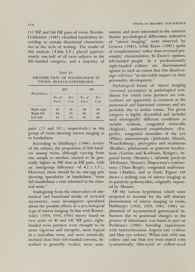 2 IO 113 MZ and 160 DZ pairs of twins, Román- Goldzieher (1945) classified handedness ac¬ cording to certain directional characteris¬ tics in the style of writing. The results of this analysis (Table LV) placed approxi¬ mately one-half of all twin subjects in the left-handed category, and a majority of Table LV DISTRIBUTION OF HANDEDNESS IN TWINS (ROAIÂN-GOLDZIEHER) pairs (73 and 59%, respectively) in the group of twins showing mirror imaging as to handedness. According to Dahlberg's (1948) review of the subject, the proportion of left-hand¬ ers among twins, although varying from one sample to another, seemed to be gen¬ erally higher in MZ than in DZ pairs, with an intergroup difference of 4.2 ±: 1.1%. However, there should be no one-egg pair showing specularity in handedness were left-handedness a trait inherited in the class¬ ical sense. Analogizing from the observatio-n of ana¬ tomical and functional modes of reversed asymmetry, some investigators speculated about the possible effects of a psychological type of mirror imaging. In line with Bouter- wek's (1934, 1936, 1938) theorv based on two series of 40 and 100 MZ pairs, right- handed twin partners were thought to be more vigorous and energetic, more logical in a masculine sense, and more artistically inclined than their left-handed cotwins, de¬ scribed as generally weaker, more senti- TWINS IN HISTORY AND SCIENCE mental, and more interested in the sciences. Similar psychological differences indicative of mirror imaging were observed by Graewe (1941), while Zazzo (1945) spoke of complementary rather than reversed per¬ sonality characteristics. In Zazzo's opinion, left-handed people in a predominantly right-handed culture are discriminated against to such an extent that this disadvan¬ tage will have an inevitable impact on their personality development. Pathological forms of mirror imaging (reversed asymmetry in pathological con¬ ditions for which twin partners are con¬ cordant) are apparently as common as the anatomical and functional varieties and are probably due to similar causes. The given category is highly diversified and includes such etiologically different conditions as rachitic scoliosis, congenital torticollis (Isigkeit), unilateral exophthalmos (En- gerth), congenital anomalies of the eye (Pillat), anisometropia (Jablonski, Münch, Waardenburg), pterygium and strabismus (Bodtke), phlebectasic or goitrous localiza¬ tions (Curtius and Korkhaus, Krüger), in¬ guinal hernia (Stransky), infantile paralysis (Hofmeier, Messeri), Dupuytren's contrac¬ tures (Then Bergh), congenital malforma¬ tions (Abelin), and so forth. Figure 168 shows a striking case of mirror imaging as to paralytic poliomyelitis, originally report¬ ed by Messeri. Of the various hypotheses which were proposed to account for the still obscure phenomenon of mirror imaging in twins, Dahlberg's (1926, 1929, 1943, 1948) ex¬ planation of asymmetrical genotypical in¬ fluences due to positional changes in the process of inheritance was based in part on Przibram's (1908) breeding experiments with heterochronious Angora cats (yellow and blue eye colors). When cats with one yellow and one blue eye were mated with symmetrically blue-eyed or yellow-eyed