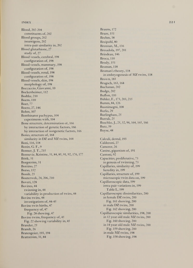 INDEX 22 I Blood, 202-204 constituents of, 202 Blood groups, 202 isoantigens, 202 intra-pair similarity in, 202 Blood glutathione, 27 study of, 27 Blood vessels, cerebral, 198 configuration of, 198 Blood vessels, mammary, 198 configuration of, 198 Blood vessels, renal, 198 configuration of, 198 Blood vessels, skin, 198 morphology of, 198 Boccaccio, Giovanni, 10 Bockenheimer, 112 Bodtke, 210 Boens, 110 Boer, 77 Boero, 27,146 Böhm, 107 Bombinator pachypus, 104 experiments with, 104 Bone structure, determination oí, 166 by interaction of genetic factors, 166 by interaction of nongenetic factors, 166 Bones, structure of, 164 similarity in DZ and .MZ twins, 164 Boni, 116, 118 Bonin, G. F., 9 Bonner, J. T., 215 Bonnevie, Kristine, 31, 84, 85, 91,92,176,177 Böök, 31 Borgström, 31 Borrino, 27 Borso, 152 Bossik, 25 Bouterwck, 24, 206, 210 iîoveri, 128 Bovines, 44 twinning in, 44 variability in production of twins, 44 Bovine twins, 44 investigations of, 44-45 Bovine twin births, 47 frequency of, 47 Fig. 28 showing, 47 Bovine twins, frequency of, 45 F ig. 22 showing variability in, 45 Brander, 25 Brandt, 26 Bratengeier, 193, 194 iJrattström, 31, 84 Brauns, 172 Braze, 151 Brehm, 38 Breipohl, 80 Brennan, M., 136 Bresadola, 197, 201 Brindeau, 146 Broca, 110 Brody, 151 Broman, 118 Broman's theory, 118 in embryogenesis of iMZ twins, 118 Brown, 183 Brugsch, 163, 164 Buchanan,202 Budge, 202 Buffon, 110 Biihlcr,F., 173, 203, 215 Bumm, 84, 126 Buoninsegni, 108 Burks, 29 Burlingham, 25 Burrak, 25 Buschke, J., 25, 32,96, 164,165,166 Butz, 39 Buyse, 48 Calculi, dental, 193 Calderoni, 27 Camerer, 26 Canine, gigantism of, 191 Cantoni, 92 Capacities, proliferative, 73 in genesis of twinning, 73 Capillaries, similarity of, 199 heredity in, 199 Capillaries, structure of, 199 microscopic twin data on, 199 Capillaroscopic data, 199 intra-pair variations in, 199 Table L, 199 Capillaroscopic dissimilarities, 200 in female DZ twins, 200 Fig. 161 showing, 200 in male DZ twins, 200 Fig. 162 showing, 200 Capillaroscopic similarities, 198, 200 in 12 year old male MZ twins, 2(K) Fig. 160 showing, 200 in 14 year old male AlZ twins, 200 Fig. 159 showing, 200 in male MZ twins, 198 Fig. 158 showing, 198