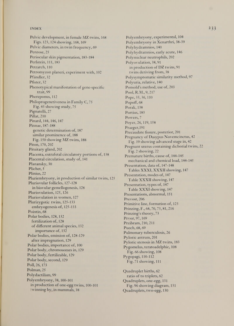 INDEX Pelvic development, in female MZ twins, 168 Figs. 123, 124 showing, 168,169 Pelvic diameters, in twin frequency, 69 Penrose, 25 Periocular skin pigmentation, 183-184 Perlstein, 111, 183 Petrarch, 110 Petromyzon planeri, experiment with, 102 Pfändler, 32 Pfister, 32 Phenotypical manifestation of gene-specific trait, 99 Phereponus, 112 Philoprogenetiveness in Family C, 75 Fig. 43 showing study, 75 Pignatelli, 27 Pillat, 210 Pinard, 144,146, 147 Pinnae, 187-188 genetic determination of, 187 similar prominence of, 188 Fig. 150 showing MZ twins, 188 Piton, 170, 202 Pituitary gland, 202 Placenta, extrafetal circulatory portions of, 138 Placental circulation, study of, 141 Planansky, 30 Plichet, 5 Plinius, 22 Pluriembryony, in production of similar twins, 125 Pluriovular follicles, 127-128 in biovular gemellogenesis, 128 Pluriovulation, 125,126 Pluriovulation in women, 127 Plurizygotic twins, 125-133 embryogenesis of, 125-133 Pointin, 68 Polar bodies, 128, 132 fertilization of, 128 of different animal species, 132 importance of, 132 Polar bodies, emission of, 128-129 after impregnation, 129 Polar bodies, importance of, 100 Polar body, chromosomes in, 129 Polar body, fertilizable, 129 Polar body, second, 129 Poll, 26, 173 Polman, 25 Polydactilism, 99 Polyembryony, 38,100-101 in production of one-egg twins, 100-101 rwinning by, in mammals, 38 Polyembryony, experimental, 104 Polyembryony in Xenarthri, 38-39 Polyhydramnios, 140 Polyhydramnios, early acute, 146 Polynuclear neutrophils, 202 Polyovulation, 38, 91 in production of DZ twins, 91 twins deriving from, 38 Polysymptomatic similarity method, 97 Polyuria, relative, 140 Ponsold's method, use of, 203 Pool,R.iM., 9,217 Pope, 33, 36,110 Popofi, 68 Porak, 138 Portius, 183 Powers, 7 Poyer, 26,119,158 Praeger,191 Precaudate fissure, posterior, 201 Pregnancy of Dasypus Novemcinctus, 42 Fig. 19 showing advanced stage in, 42 Pregnant uterus containing dichorial twins, 2 Fig. 2 showing, 22 Premature births, cause of, 144-145 mechanical and chemical load, 144-145 Presentation, data of, 147-148 Tables XXXI, XXXII showing, 147 Presentation, modes of, 147 Table XXXII showing, 147 Presentation, types of, 147 Table XXXI showing, 147 Presentations, abnormal, 151 Prévost, 206 Primitive line, formation of, 123 Prinzing, F., 64, 70, 73, 81, 216 Prinzing's theory, 73 Pryor, 97,169 Przibram, 210, 211 Puech, 68,69 Pulmonary tuberculosis, 26 Pyloric antrum, 201 Pyloric stenosis in MZ twins, 183 Pygomelus, teratoadelphic, 108 Fig. 66 showing, 108 Pygopagi, 110-112 Fig. 71 showing, 111 Quadruplet births, 62 ratio of to triplets, 62 Quadruplets, one-egg, 131 Fig. 96 showing diagram, 131 Quadruplets, two-egg, 130