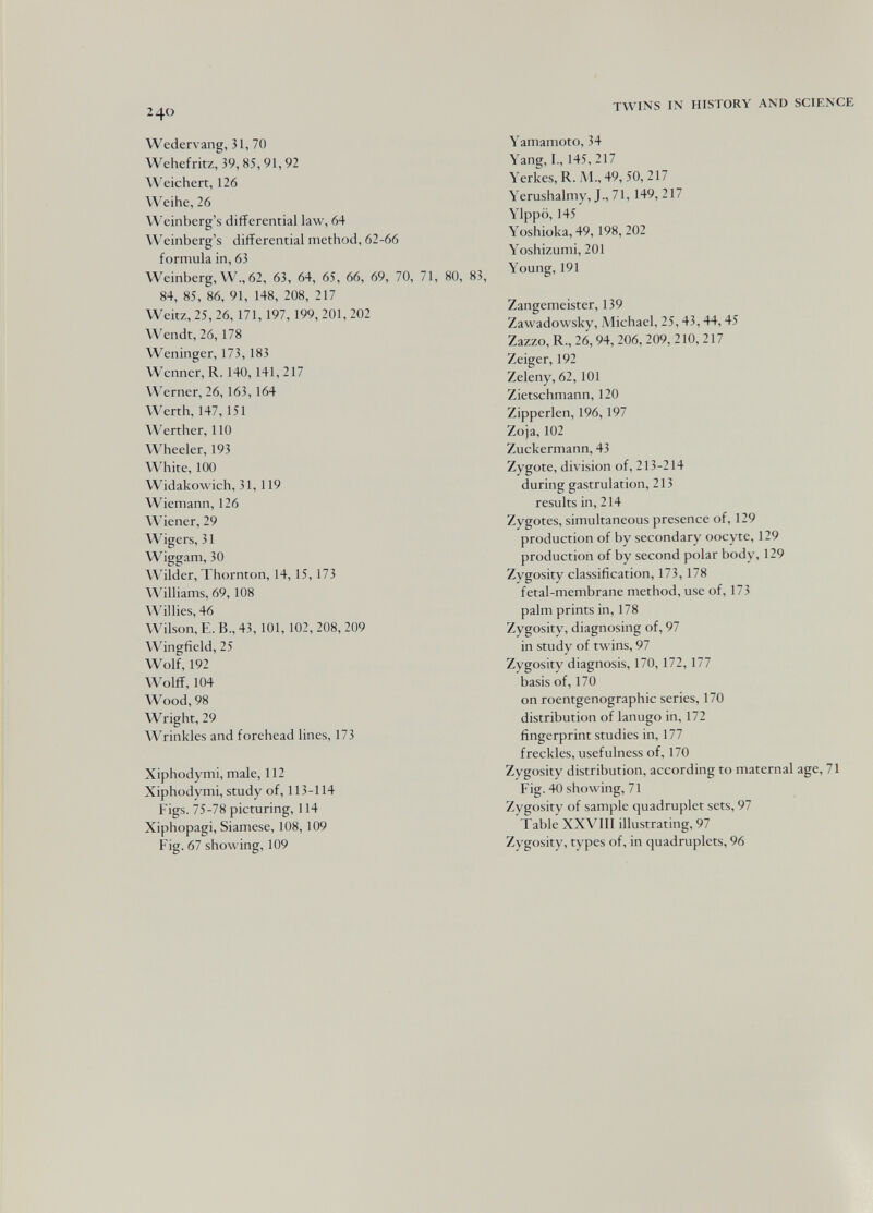 240 TWINS IX HISTORY AND SCIENCE Wedervang, 31, 70 Wehefritz, 39, 85,91,92 Weichen, 126 Weihe, 26 Weinberg's differential law, 64 Weinberg's differential method, 62-66 formula in, 63 Weinberg, W., 62, 63, 64, 65, 66, 69, 70, 71, 80, 83, 84, 85, 86, 91, 148, 208, 217 Weitz, 25, 26, 171,197, 199, 201, 202 Wendt, 26,178 Weninger, 173,183 Wenner, R. 140,141, 217 Werner, 26, 163,164 Werth, 147,151 W^erther, 110 Wheeler, 193 White, 100 Widakowich, 31,119 Wiemann, 126 Wiener, 29 Wigers, 31 Wiggam, 30 \\'ilder, Thornton, 14, 15, 173 Williams, 69,108 Willies, 46 Wilson, E. В., 43,101,102, 208, 209 Wingfield, 25 Wolf, 192 Wolff, 104 Wood, 98 Wright, 29 Wrinkles and forehead lines, 173 Xiphodymi, male, 112 Xiphodymi, study of, 113-114 Figs. 75-78 picturing, 114 Xiphopagi, Siamese, 108, 109 Fig. 67 showing, 109 Yamamoto, 34 Yang, I., 145, 217 Yerkes,R. M.,49,50,217 Yerushalmy, J., 71, 149, 217 Ylppö, 145 Yoshioka, 49,198, 202 Yoshizumi, 201 Young, 191 Zangemeister, 139 Zawadowsky, A'lichael, 25,43,44,45 Zazzo, R., 26, 94, 206, 209, 210, 217 Zeiger, 192 Zeleny, 62,101 Zietschmann, 120 Zipperlen, 196, 197 Zoja, 102 Zuckermann, 43 Zygote, division of, 213-214 during gastrulation, 213 results in, 214 Zygotes, simultaneous presence of, 129 production of by secondary oocyte, 129 production of by second polar body, 129 Zygosity classification, 173,178 fetal-membrane method, use of, 173 palm prints in, 178 Zygosity, diagnosing of, 97 in study of twins, 97 Zygosity diagnosis, 170, 172, 177 basis of, 170 on roentgenographic series, 170 distribution of lanugo in, 172 fingerprint studies in, 177 freckles, usefulness of, 170 Zygosity distribution, according to maternal age, 71 Fig. 40 showing, 71 Zygosity of sample quadruplet sets, 97 Table XXVIII illustrating, 97 Zygosity, types of, in quadruplets, 96