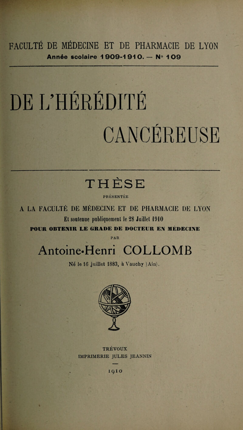 FACULTÉ DE MÉDECINE ET DE PHARMACIE DE LYON Année scolaire 1909-1910. — N° 109 DE L’HÉRÉDITÉ r THESE PRÉSENTÉE A LA FACULTÉ DE MÉDECINE ET DE PHARMACIE DE LYON Et soutenue publiquement le 28 Juillet 1910 POUR OBTENIR LE GRADE DE DOCTEUR EN MÉDECINE PAR Antoine»Henri COLLOMB Né le 16 juillet 1883, à Vauchy )Ain). TRÉVOUX IMPRIMERIE JULES JEANNIN