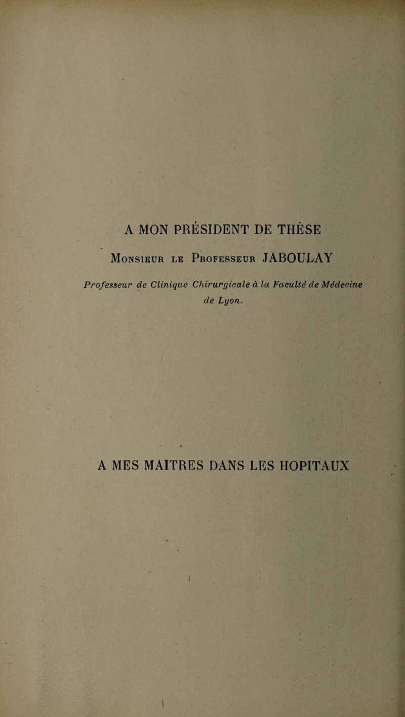 A MON PRÉSIDENT DE THÈSE Monsieur le Professeur JABOULAY Professeur de Clinique Chirurgicale à la Faculté de Médecine de Lyon. A MES MAITRES DANS LES HOPITAUX