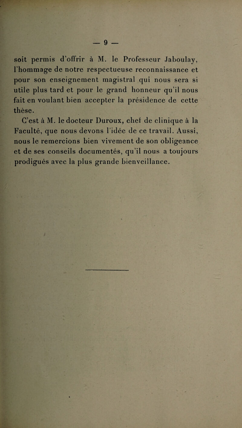 soit permis d’offrir à M. le Professeur Jaboulay, l'hommage de notre respectueuse reconnaissance et pour son enseignement magistral qui nous sera si utile plus tard et pour le grand honneur qu’il nous fait en voulant bien accepter la présidence de cette thèse. C’est à M. le docteur Duroux, chel de clinique à la Faculté, que nous devons l’idée de ce travail. Aussi, nous le remercions bien vivement de son obligeance et de ses conseils documentés, qu’il nous a toujours prodigués avec la plus grande bienveillance.