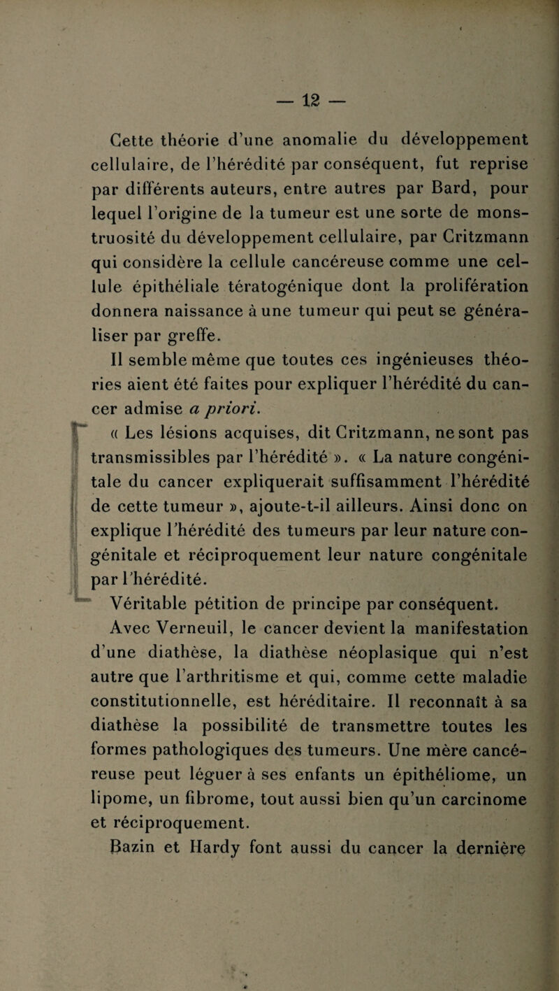 < — 12 — Cette théorie d’une anomalie du développement cellulaire, de l’hérédité par conséquent, fut reprise par différents auteurs, entre autres par Bard, pour lequel l’origine de la tumeur est une sorte de mons¬ truosité du développement cellulaire, par Critzmann qui considère la cellule cancéreuse comme une cel¬ lule épithéliale tératogénique dont la prolifération donnera naissance à une tumeur qui peut se généra¬ liser par greffe. Il semble même que toutes ces ingénieuses théo¬ ries aient été faites pour expliquer l’hérédité du can¬ cer admise a priori. « Les lésions acquises, dit Critzmann, ne sont pas transmissibles par l’hérédité ». « La nature congéni¬ tale du cancer expliquerait suffisamment l’hérédité de cette tumeur », ajoute-t-il ailleurs. Ainsi donc on explique l’hérédité des tumeurs par leur nature con¬ génitale et réciproquement leur nature congénitale par l’hérédité. Véritable pétition de principe par conséquent. Avec Verneuil, le cancer devient la manifestation d’une diathèse, la diathèse néoplasique qui n’est autre que l’arthritisme et qui, comme cette maladie constitutionnelle, est héréditaire. Il reconnaît à sa diathèse la possibilité de transmettre toutes les formes pathologiques des tumeurs. Une mère cancé¬ reuse peut léguer à ses enfants un épithéliome, un lipome, un fibrome, tout aussi bien qu’un carcinome et réciproquement. Bazin et Hardy font aussi du cancer la dernière