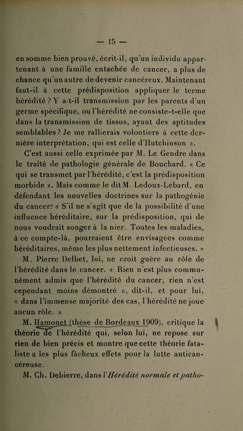 en somme bien prouvé, écrit-il, qu'un individu appar¬ tenant à une famille entachée de cancer, a plus de chance qu’unautre de devenir cancéreux. Maintenant faut-il à cette prédisposition appliquer le terme hérédité ? Y a-t-il transmission par les parents d’un germe spécifique, ou l’hérédité ne consiste-t-elle que dans la transmission de tissus, ayant des aptitudes semblables? Je me rallierais volontiers à cette der¬ nière interprétation, qui est celle d’Hutchinson ». C’est aussi celle exprimée par M. Le Gendre dans le traité de pathologie générale de Bouchard. « Ce qui se transmet par l’hérédité, c’est la prédisposition morbide ». Mais comme le dit M. Ledoux-Lebard, en défendant les nouvelles doctrines sur la pathogénie du cancerr « S’il ne s’agit que de la possibilité d’une influence héréditaire, sur la prédisposition, qui de nous voudrait songer à la nier. Toutes les maladies, à ce compte-là, pourraient être envisagées comme héréditaires, même les plus nettement infectieuses. » M. Pierre Delbet, lui, ne croit guère au rôle de l’hérédité dans le cancer. « Rien n’est plus commu¬ nément admis que l’hérédité du cancer, rien n’est cependant moins démontré », dit-il, et pour lui, « dans l’immense majorité des cas, l'hérédité ne joue aucun rôle. » M. Hamonet (thèse de Bordeaux 1909), critique la théoriede l’hérédité qui, selon lui, ne repose sur rien de bien précis et montre que cette théorie fata¬ liste a les plus fâcheux effets pour la lutte antican¬ céreuse. M. Ch. Debierre, dans Y Hérédité normale et patho-