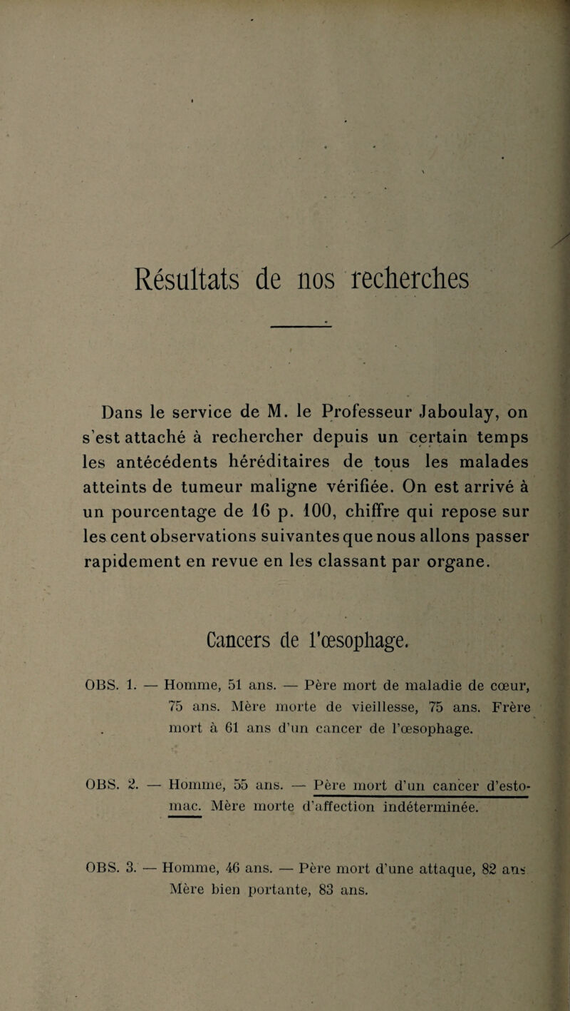 Résultats de nos recherches Dans le service de M. le Professeur Jaboulay, on s’est attaché à rechercher depuis un certain temps les antécédents héréditaires de tous les malades atteints de tumeur maligne vérifiée. On est arrivé à un pourcentage de 16 p. 100, chiffre qui repose sur les cent observations suivantes que nous allons passer rapidement en revue en les classant par organe. Cancers de l'oesophage. OBS. 1. — Homme, 51 ans. — Père mort de maladie de cœur, 75 ans. Mère morte de vieillesse, 75 ans. Frère mort à 61 ans d’un cancer de l’œsophage. OBS. 2. — Homme, 55 ans. — Père mort d’un cancer d’esto¬ mac. Mère morte d’affection indéterminée. OBS. 3. •— Homme, 46 ans. — Père mort d’une attaque, 82 ans Mère bien portante, 83 ans.