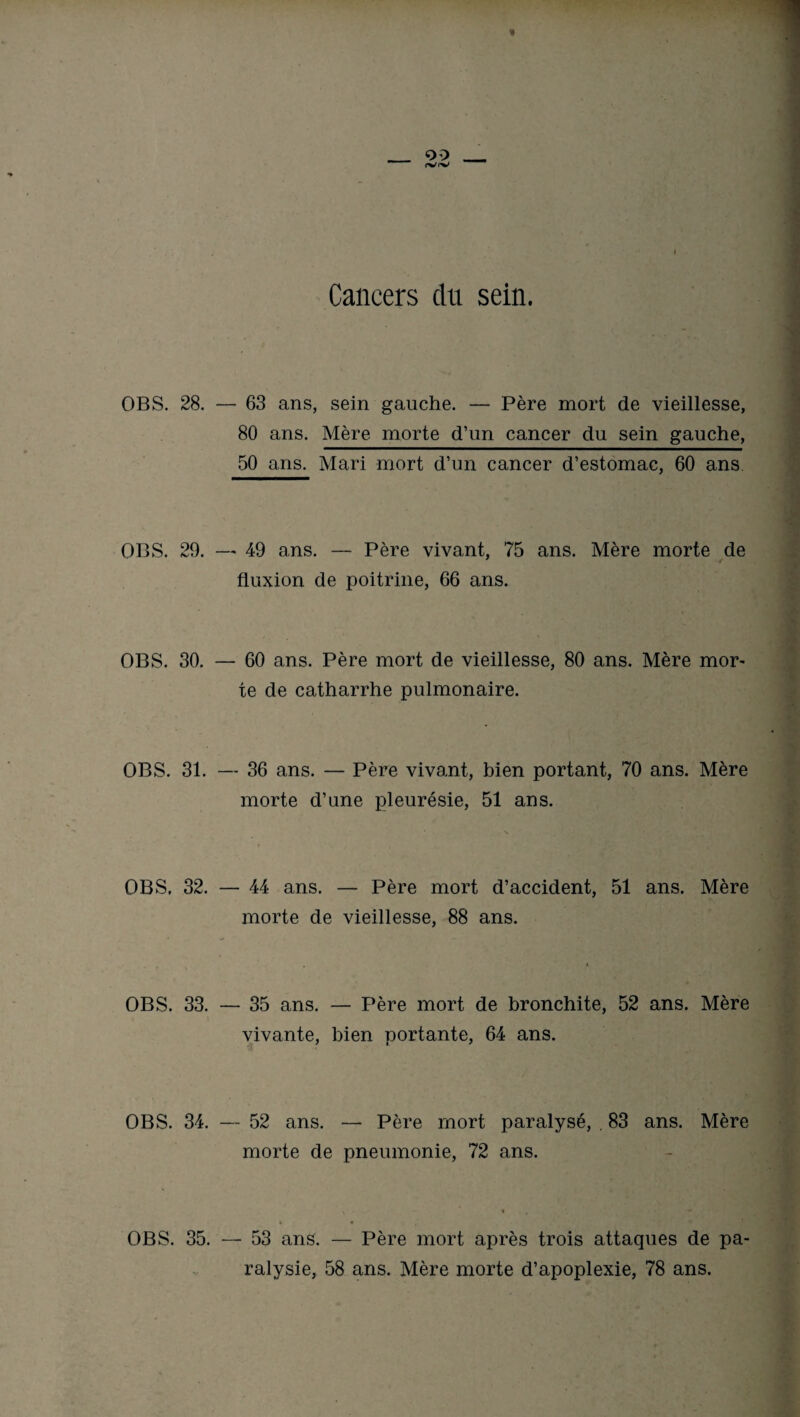 OBS. 28. — 63 ans, sein gauche. — Père mort de vieillesse, 80 ans. Mère morte d’un cancer du sein gauche, 50 ans. Mari mort d’un cancer d’estomac, 60 ans OBS. 29. — 49 ans. — Père vivant, 75 ans. Mère morte de ' < fluxion de poitrine, 66 ans. OBS. 30. — 60 ans. Père mort de vieillesse, 80 ans. Mère mor¬ te de catharrhe pulmonaire. OBS. 31. — 36 ans. — Père vivant, bien portant, 70 ans. Mère morte d’une pleurésie, 51 ans. OBS. 32. — 44 ans. — Père mort d’accident, 51 ans. Mère morte de vieillesse, 88 ans. OBS. 33. — 35 ans. — Père mort de bronchite, 52 ans. Mère vivante, bien portante, 64 ans. OBS. 34. — 52 ans. — Père mort paralysé, . 83 ans. Mère morte de pneumonie, 72 ans. OBS. 35. — 53 ans. — Père mort après trois attaques de pa¬
