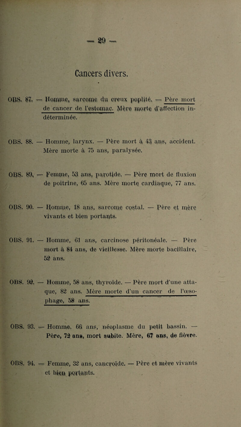 89 — Cancers divers. OBS. 87. Homïïie* sarcome. clu creux poplité, — Père mort de cancer de Vestomaç. Mère morte d’affection in¬ déterminée. OBS. 88. — Homme, larynx. — Père mort à 43 ans, accident. Mère morte à 75 ans, paralysée. OBS. 89, — Femme, 53 ans, parotide. — Père mort de fluxion de poitrine, 65 ans. Mère morte cardiaque, 77 ans. OBS. 90. — Homme, 18 ans, sarcome costal. — Père et mère vivants et bien portants. OBS. 91. — Homme, 61 ans, carcinose péritonéale. — Père mort à 84 ans, de vieillesse. Mère morte bacillaire, 52 ans. OBS. 92. — Homme, 58 ans, thyroïde. — Père mort d’une atta¬ que, 82 ans. Mère morte d’un cancer de l’œso- 1 .. 1 1 ■ . -  phage, 58 ans. OBS. 93. — Homme, 66 ans, néoplasme du petit bassin. — Père, 72 ans, mort subite. Mère, 67 ans, de fièvre. OBS. 94. — Femme, 32 ans, cancroïde. — Père et mère vivants et bien portants.