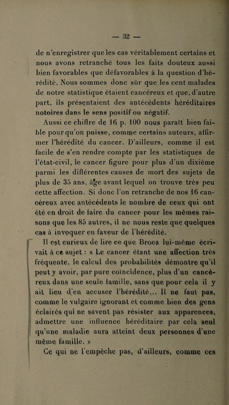de n'enregistrer que les cas véritablement certains et nous avons retranché tous les faits douteux aussi bien favorables que défavorables à la question d'hé¬ rédité. Nous sommes donc sûr que les cent malades de notre statistique étaient cancéreux et que, d’autre part, ils présentaient des antécédents héréditaires notoires dans le sens positif ou négatif. Aussi ce chiffre de 16 p. 100 nous paraît bien fai¬ ble pour qu’on puisse, comme certains auteurs, affir¬ mer l'hérédité du cancer. D’ailleurs, comme il est facile de s'en rendre compte par les statistiques de l’état-civil, le cancer figure pour plus d’un dixième parmi les différentes causes de mort des sujets de plus de 35 ans, â^e avant lequel on trouve très peu cette affection. Si donc l’on retranche de nos 16 can¬ céreux avec antécédents le nombre de ceux qui ont été en droit de faire du cancer pour les mûmes rai¬ sons que les 85 autres, il ne nous reste que quelques cas à invoquer en faveur de l’hérédité. fil est curieux de lire ce que B roc a lui-même écri¬ vait à ce sujet : « Le cancer étant une affection très fréquente, le calcul des probabilités démontre qu'il peut y avoir, par pure coïncidence, plus d’un cancé¬ reux dans une seule famille, sans que pour cela il y ait lieu d’en accuser l’hérédité,.. Il ne faut pas, comme le vulgaire ignorant et comme bien des gens éclairés qui ne savent pas résister aux apparences, admettre une influence héréditaire par cela seul qu’une maladie aura atteint deux personnes d’une même famille. » ■ Ce qui ne l'empêche pas,, d’ailleurs, comme ces