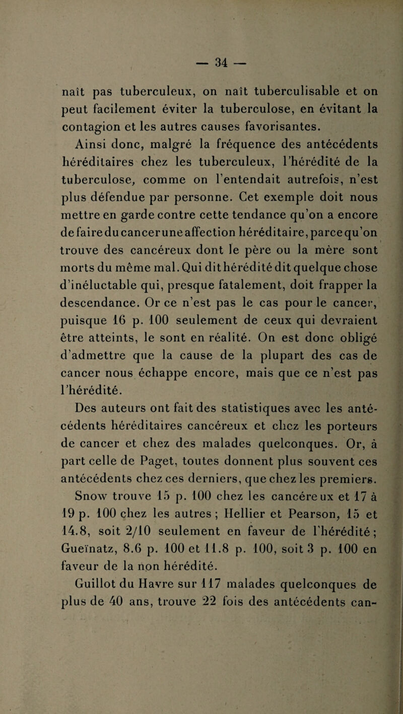 naît pas tuberculeux, on naît tuberculisable et on peut facilement éviter la tuberculose, en évitant la contagion et les autres causes favorisantes. Ainsi donc, malgré la fréquence des antécédents héréditaires chez les tuberculeux, l’hérédité de la tuberculose, comme on l’entendait autrefois, n’est plus défendue par personne. Cet exemple doit nous mettre en garde contre cette tendance qu’on a encore de faire du cancer une affection héréditaire, parce qu’on i trouve des cancéreux dont le père ou la mère sont morts du même mal. Qui dit hérédité dit quelque chose d’inéluctable qui, presque fatalement, doit frapper la descendance. Or ce n’est pas le cas pour le cancer, puisque 16 p. 100 seulement de ceux qui devraient être atteints, le sont en réalité. On est donc obligé d’admettre que la cause de la plupart des cas de cancer nous échappe encore, mais que ce n’est pas l’hérédité. Des auteurs ont fait des statistiques avec les anté¬ cédents héréditaires cancéreux et chez les porteurs de cancer et chez des malades quelconques. Or, à part celle de Paget, toutes donnent plus souvent ces antécédents chez ces derniers, que chez les premiers. Snow trouve 15 p. 100 chez les cancéreux et 17 à 19 p. 100 chez les autres ; Hellier et Pearson, 15 et 14.8, soit 2/10 seulement en faveur de l'hérédité; Gueïnatz, 8.6 p. 100 et 11.8 p. 100, soit 3 p. 100 en faveur de la non hérédité. Guillot du Havre sur 117 malades quelconques de plus de 40 ans, trouve 22 fois des antécédents can~