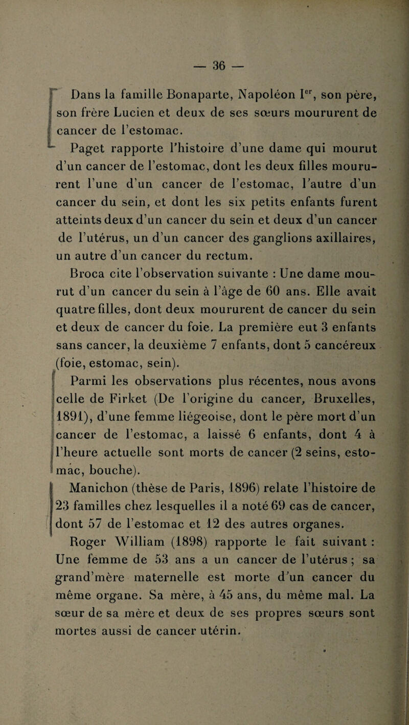 Dans la famille Bonaparte, Napoléon Ier, son père, son frère Lucien et deux de ses sœurs moururent de cancer de l’estomac. Paget rapporte l'histoire d’une dame qui mourut d’un cancer de l’estomac, dont les deux filles mouru¬ rent l’une d’un cancer de l’estomac, l’autre d’un cancer du sein, et dont les six petits enfants furent atteints deux d’un cancer du sein et deux d’un cancer de l’utérus, un d’un cancer des ganglions axillaires, un autre d’un cancer du rectum. Broca cite l’observation suivante : Une dame mou¬ rut d’un cancer du sein à l’âge de 60 ans. Elle avait quatre filles, dont deux moururent de cancer du sein et deux de cancer du foie. La première eut 3 enfants sans cancer, la deuxième 7 enfants, dont 5 cancéreux (foie, estomac, sein). Parmi les observations plus récentes, nous avons celle de Firket (De l’origine du cancer, Bruxelles, 1891), d’une femme liégeoise, dont le père mort d’un cancer de l’estomac, a laissé 6 enfants, dont 4 à l’heure actuelle sont morts de cancer (2 seins, esto¬ mac, bouche). Manichon (thèse de Paris, 1896) relate l’histoire de 23 familles chez lesquelles il a noté 69 cas de cancer, dont 57 de l’estomac et 12 des autres organes. Roger William (1898) rapporte le fait suivant : Une femme de 53 ans a un cancer de l’utérus ; sa grand’mère maternelle est morte d’un cancer du même organe. Sa mère, à 45 ans, du même mal. La sœur de sa mère et deux de ses propres sœurs sont mortes aussi de cancer utérin.