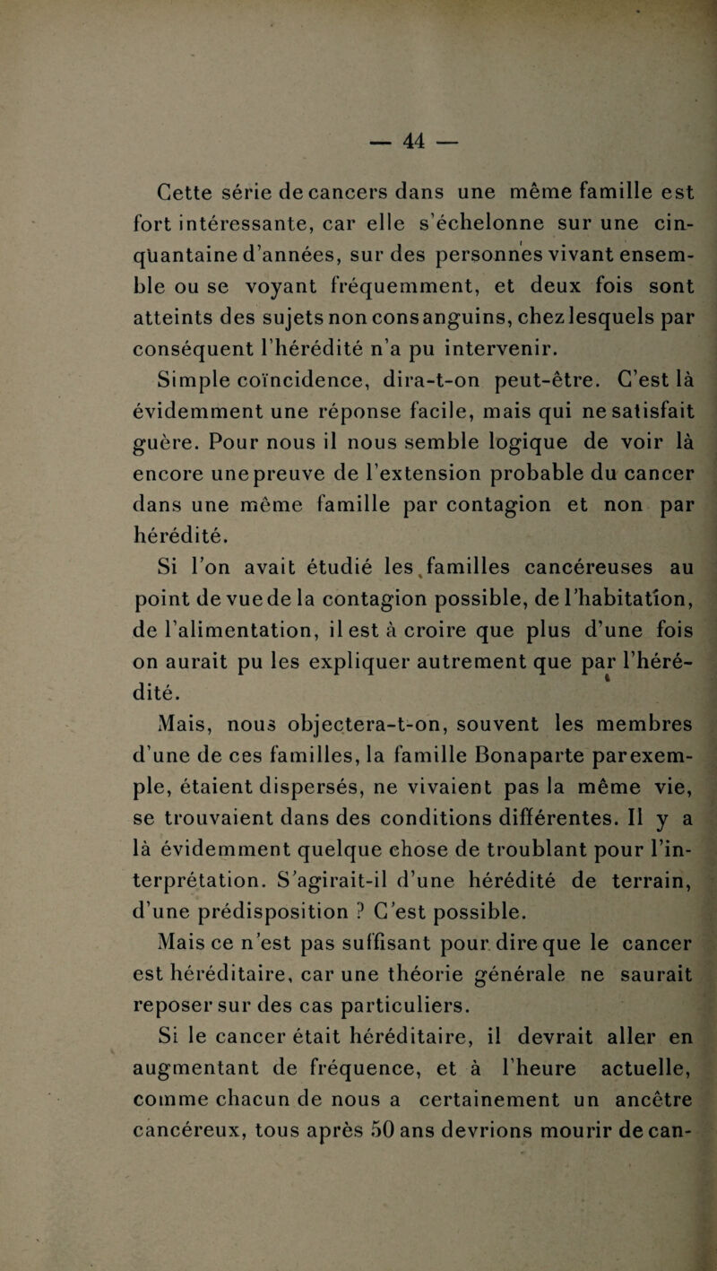 Cette série de cancers dans une même famille est fort intéressante, car elle s’échelonne sur une cin¬ quantaine d’années, sur des personnes vivant ensem¬ ble ou se voyant fréquemment, et deux fois sont atteints des sujets non consanguins, chezlesquels par conséquent l’hérédité n’a pu intervenir. Simple coïncidence, dira-t-on peut-être. C’est là évidemment une réponse facile, mais qui ne satisfait guère. Pour nous il nous semble logique de voir là encore une preuve de l’extension probable du cancer dans une même famille par contagion et non par hérédité. Si l’on avait étudié les familles cancéreuses au point de vue de la contagion possible, de l’habitation, de l’alimentation, il est à croire que plus d’une fois on aurait pu les expliquer autrement que par l’héré¬ dité. Mais, nous objectera-t-on, souvent les membres d’une de ces familles, la famille Bonaparte parexem- ple, étaient dispersés, ne vivaient pas la même vie, se trouvaient dans des conditions différentes. Il y a là évidemment quelque chose de troublant pour l’in¬ terprétation. S’agirait-il d’une hérédité de terrain, d’une prédisposition ? C’est possible. Mais ce n’est pas suffisant pour dire que le cancer est héréditaire, car une théorie générale ne saurait reposer sur des cas particuliers. Si le cancer était héréditaire, il devrait aller en augmentant de fréquence, et à l’heure actuelle, comme chacun de nous a certainement un ancêtre cancéreux, tous après 50 ans devrions mourir de can-