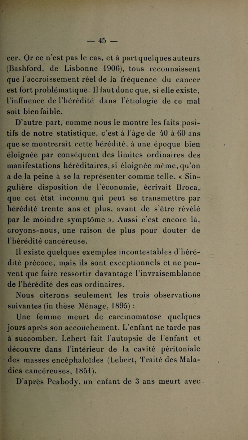 cer. Or ce n’est pas le cas, et à part quelques auteurs (Bashford, de Lisbonne 1906), tous reconnaissent que l’accroissement réel de la fréquence du cancer est fort problématique. Il faut donc que, si elle existe, l’inffuence de l’hérédité dans l’étiologie de ce mal soit bienfaible. D’autre part, comme nous le montre les faits posi¬ tifs de notre statistique, c’est à l’âge de 40 à 60 ans que se montrerait cette hérédité, à une époque bien éloignée par conséquent des limites ordinaires des manifestations héréditaires, si éloignée même, qu'on a de la peine à se la représenter comme telle. « Sin¬ gulière disposition de l’économie, écrivait Broca, que cet état inconnu qui peut se transmettre par hérédité trente ans et plus, avant de s’être révélé par le moindre symptôme ». Aussi c’est encore là, croyons-nous, une raison de plus pour douter de l’hérédité cancéreuse. Il existe quelques exemples incontestables d’héré¬ dité précoce, mais ils sont exceptionnels et ne peu¬ vent que faire ressortir davantage l’invraisemblance de l’hérédité des cas ordinaires. Nous citerons seulement les trois observations suivantes (in thèse Ménage, 1895) : Une femme meurt de carcinomatose quelques jours après son accouchement. L’enfant ne tarde pas à succomber. Lebert fait l’autopsie de l’enfant et découvre dans l’intérieur de la cavité péritoniale des masses encéphaloïdes (Lebert, Traité des Mala¬ dies cancéreuses, 1851). D’après Peabody, un enfant de 3 ans meurt avec