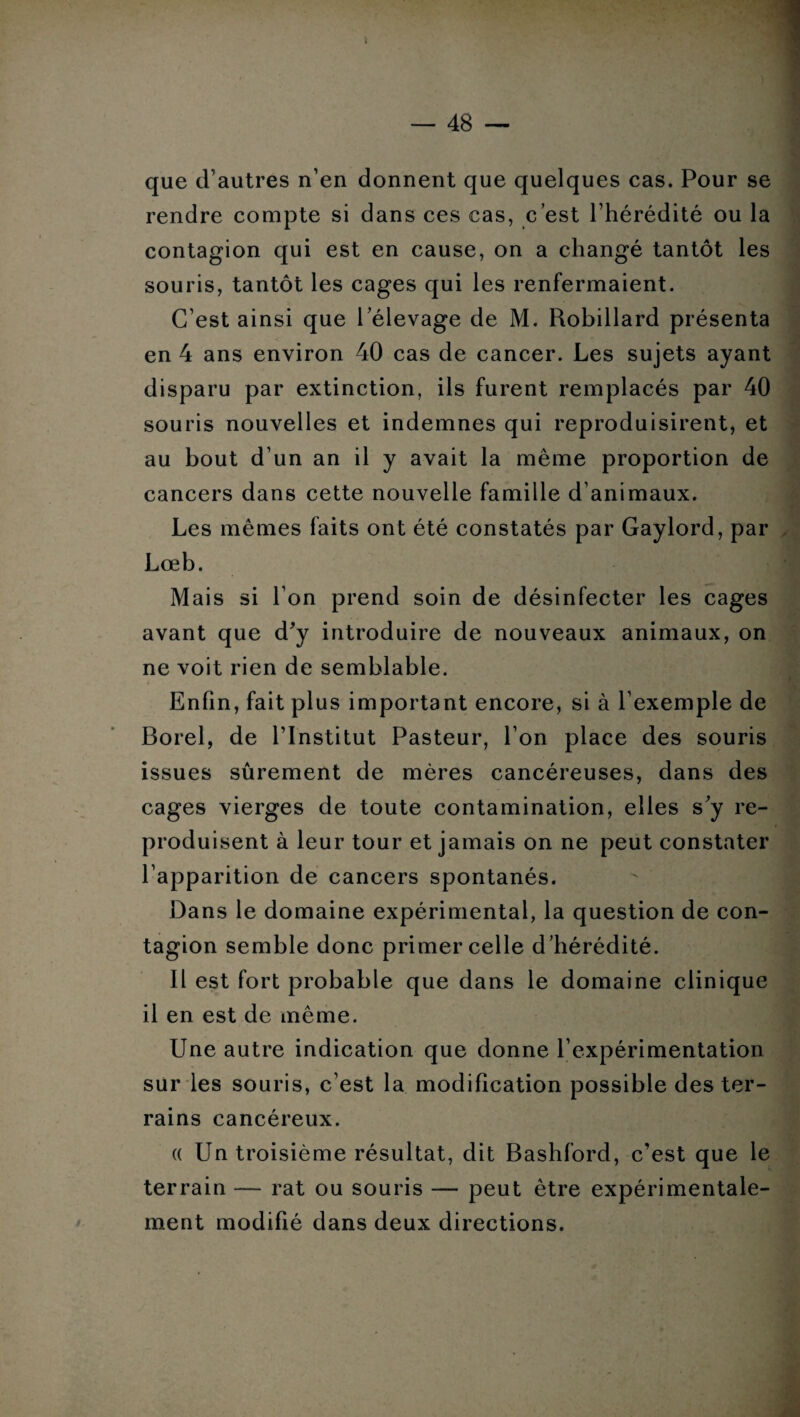 t — 48 — que d’autres n’en donnent que quelques cas. Pour se rendre compte si dans ces cas, c’est l’hérédité ou la contagion qui est en cause, on a changé tantôt les souris, tantôt les cages qui les renfermaient. C’est ainsi que lelevage de M. Robillard présenta en 4 ans environ 40 cas de cancer. Les sujets ayant disparu par extinction, ils furent remplacés par 40 souris nouvelles et indemnes qui reproduisirent, et au bout d’un an il y avait la même proportion de cancers dans cette nouvelle famille d’animaux. Les mêmes faits ont été constatés par Gaylord, par Lœb. Mais si l’on prend soin de désinfecter les cages avant que d'y introduire de nouveaux animaux, on ne voit rien de semblable. Enfin, fait plus important encore, si à l’exemple de Borel, de l’Institut Pasteur, l’on place des souris issues sûrement de mères cancéreuses, dans des cages vierges de toute contamination, elles s'y re¬ produisent à leur tour et jamais on ne peut constater l’apparition de cancers spontanés. Dans le domaine expérimental, la question de con¬ tagion semble donc primer celle d’hérédité. Il est fort probable que dans le domaine clinique il en est de même. Une autre indication que donne l’expérimentation sur les souris, c’est la modification possible des ter¬ rains cancéreux. « Lin troisième résultat, dit Bashford, c’est que le terrain — rat ou souris — peut être expérimentale¬ ment modifié dans deux directions.