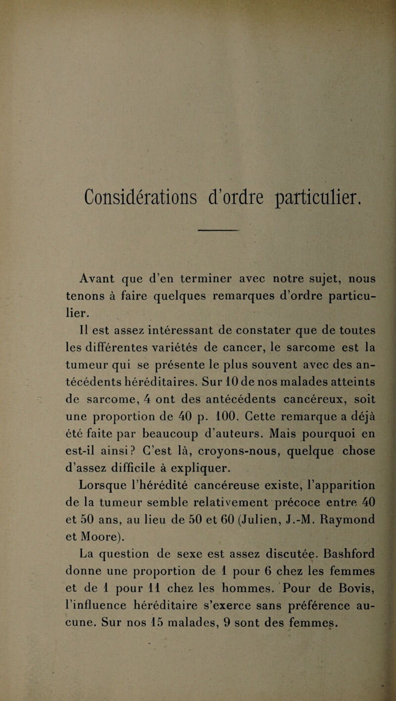 Considérations d’ordre particulier. Avant que d’en terminer avec notre sujet, nous tenons à faire quelques remarques d’ordre particu¬ lier. Il est assez intéressant de constater que de toutes les différentes variétés de cancer, le sarcome est la tumeur qui se présente le plus souvent avec des an¬ técédents héréditaires. Sur 10 de nos malades atteints de sarcome, 4 ont des antécédents cancéreux, soit une proportion de 40 p. 100. Cette remarque a déjà été faite par beaucoup d’auteurs. Mais pourquoi en est-il ainsi? C’est là, croyons-nous, quelque chose d’assez difficile à expliquer. Lorsque l’hérédité cancéreuse existe, l’apparition de la tumeur semble relativement précoce entre 40 et 50 ans, au lieu de 50 et 60 (Julien, J.-M. Raymond et Moore). La question de sexe est assez discutée. Bashford donne une proportion de 1 pour 6 chez les femmes et de 1 pour 11 chez les hommes. Pour de Bovis, l’influence héréditaire s’exerce sans préférence au¬