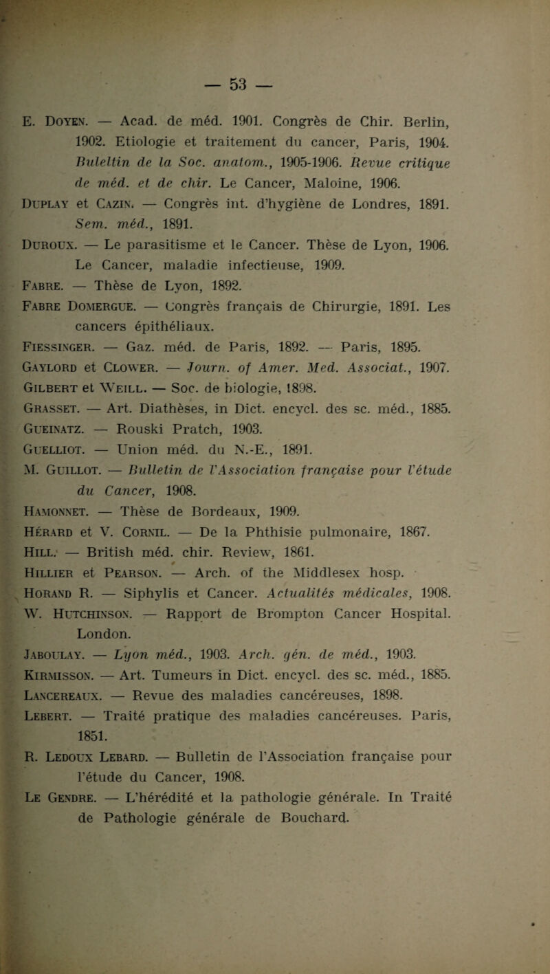 E. Doyen. — Acad, de méd. 1901. Congrès de Chir. Berlin, 1902. Etiologie et traitement du cancer, Paris, 1904. Buleltin de la Soc. anatom., 1905-1906. Revue critique de méd. et de chir. Le Cancer, Maloine, 1906. Duplay et Cazin, —- Congrès int. d’hygiène de Londres, 1891. Sein, méd., 1891. Duroux. — Le parasitisme et le Cancer. Thèse de Lyon, 1906. Le Cancer, maladie infectieuse, 1909. Fabre. — Thèse de Lyon, 1892. Fabre Domergue. — congrès français de Chirurgie, 1891. Les cancers épithéliaux. Fiessinger. — Gaz. méd. de Paris, 1892. — Paris, 1895. Gaylord et Clower. — Journ. of Amer. Med. Associât., 1907. Gilbert et Weill. — Soc. de biologie, 1898. Grasset. — Art. Diathèses, in Dict. encvcl. des sc. méd., 1885. Gueinatz. — Rouski Pratch, 1903. Guelliot. — Union méd. du N.-E., 1891. M. Guillot. — Bulletin de l'Association française pour l'étude du Cancer, 1908. Hamonnet. — Thèse de Bordeaux, 1909. Hérard et V. Corxil. — De la Phthisie pulmonaire, 1867. Hill. — British méd. chir. Review, 1861. 4 Hillier et Pearsox. — Arch. of the Middlesex hosp. Horand R. — Siphylis et Cancer. Actualités médicales, 1908. W. Hutchinsox. — Rapport de Brompton Cancer Hospital. London. Jaboulay. — Lyon méd., 1903. Arch. gén. de méd., 1903. Kirmissox. — Art. Tumeurs in Dict. encycl. des sc. méd., 1885. Lancereaux. — Revue des maladies cancéreuses, 1898. Lebert. — Traité pratique des maladies cancéreuses. Paris, 1851. R. Ledoux Lebard. — Bulletin de l’Association française pour l’étude du Cancer, 1908. Le Gendre. — L’hérédité et la pathologie générale. In Traité de Pathologie générale de Bouchard.