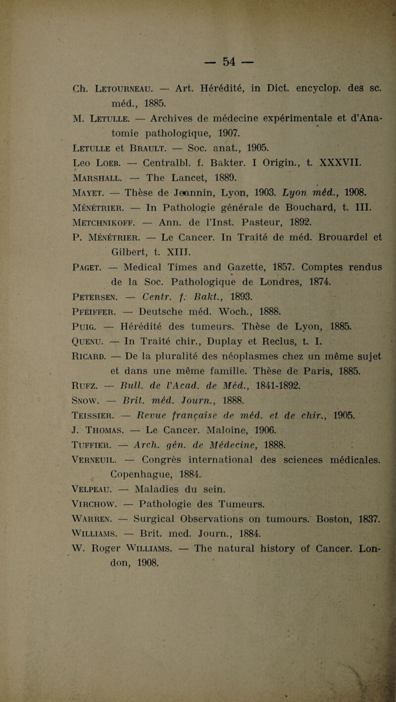 Ch. Letourneau. — Art. Hérédité, in Dict. encyclop. des sc. méd., 1885. M. Letulle. — Archives de médecine expérimentale et d’Ana- * tomie pathologique, 1907. Letulle et Brault. — Soc. anat., 1905. Léo Loeb. — Centralbl. f. Bakter. I Origin., t. XXXVII. Marshall. — The Lancet, 1889. Mayet. — Thèse de Jeannin, Lyon, 1903. Lyon méd., 1908. Ménétrier. — In Pathologie générale de Bouchard, t. III. Metchnikoff. — Ann. de l’Inst. Pasteur, 1892. P. Ménétrier. — Le Cancer. In Traité de méd. Brouardel et Gilbert, t. XIII. Paget. — Medical Times and Gazette, 1857. Comptes rendus de la Soc. Pathologique de Londres, 1874. Petersen. — Centr. f: Bakt., 1893. Pfeiffer. — Deutsche méd. Woch., 1888. Puig. — Hérédité des tumeurs. Thèse de Lyon, 1885. Quenu. — In Traité chir., Duplay et Reclus, t. I. Ricard. — De la pluralité des néoplasmes chez un même sujet et dans une même famille. Thèse de Paris, 1885. Rufz. — Bull, de VAcad. de Méd., 1841-1892. Snow. — Brit. méd. Journ., 1888. Teissier. — Revue française de méd. et de chir., 1905. J. Thomas. — Le Cancer. Maloine, 1906. Tuffier. — Arch. gén. de Médecine, 1888. Verneuil. — Congrès international des sciences médicales. Copenhague, 1884. Velpeau. — Maladies du sein. Virchow. — Pathologie des Tumeurs. Warren. — Surgical Observations on tumours. Boston, 1837. Williams. — Brit. med. Journ., 1884. W. Roger Williams. — The natural history of Cancer. Lon¬ don, 1908,