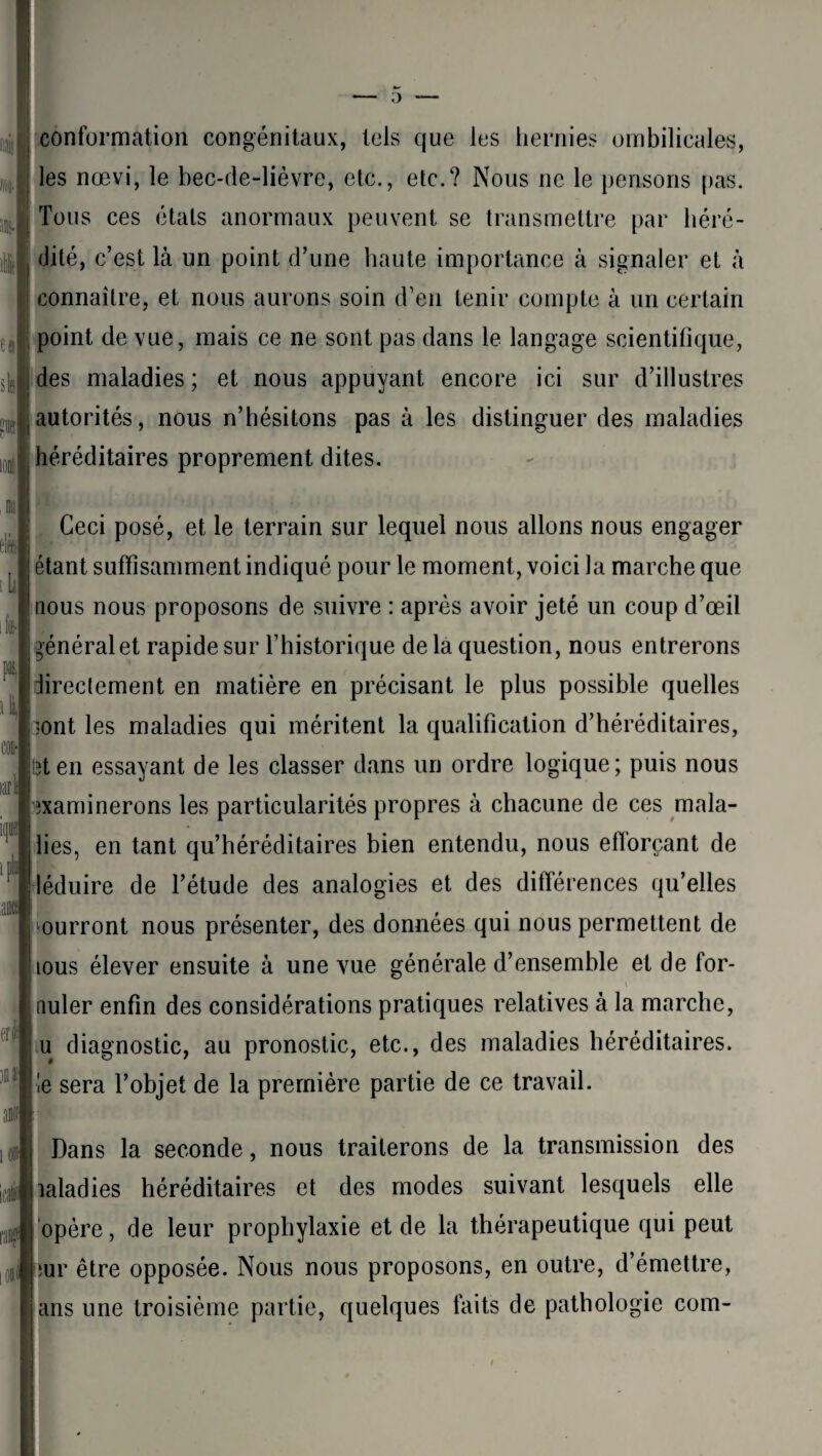 ta dp !» IQÉ les nœvi, le bec-de-lièvre, etc., etc.? Nous ne le pensons pas. Tous ces états anormaux peuvent se transmettre par héré¬ dité, c’est là un point d’une haute importance à signaler et à connaître, et nous aurons soin d’en tenir compte à un certain point de vue, mais ce ne sont pas dans le langage scientifique, des maladies ; et nous appuyant encore ici sur d’illustres autorités, nous n’hésitons pas à les distinguer des maladies héréditaires proprement dites. nu ili larli m erl pis Ceci posé, et le terrain sur lequel nous allons nous engager étant suffisamment indiqué pour le moment, voici la marche que nous nous proposons de suivre : après avoir jeté un coup d’œil général et rapide sur l’historique de la question, nous entrerons directement en matière en précisant le plus possible quelles •ont les maladies qui méritent la qualification d’héréditaires, îten essayant de les classer dans un ordre logique; puis nous examinerons les particularités propres à chacune de ces mala- lies, en tant qu’héréditaires bien entendu, nous efiorçant de léduire de l’étude des analogies et des différences qu’elles 'ourront nous présenter, des données qui nous permettent de tous élever ensuite à une vue générale d’ensemble et de for- (îuler enfin des considérations pratiques relatives à la marche, u diagnostic, au pronostic, etc., des maladies héréditaires, le sera l’objet de la première partie de ce travail. ci Dans la seconde, nous traiterons de la transmission des laladies héréditaires et des modes suivant lesquels elle opère, de leur prophylaxie et de la thérapeutique qui peut tur être opposée. Nous nous proposons, en outre, d’émettre, ans une troisième partie, quelques faits de pathologie com-