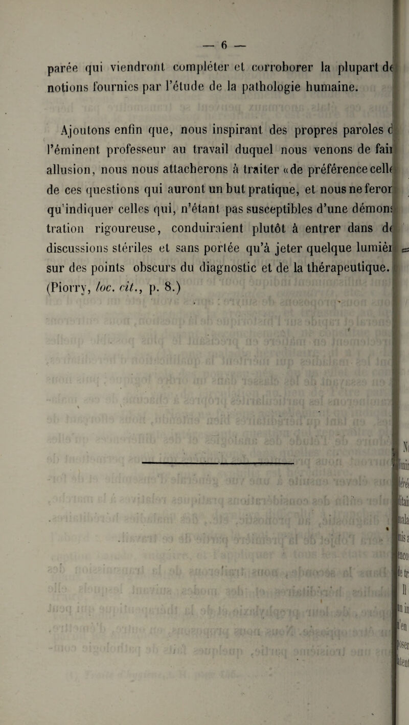 parée qui viendront compléter et corroborer la plupart de notions fournies par l’étude de la pathologie humaine. Ajoutons enfin que, nous inspirant des propres paroles é l’éminent professeur au travail duquel nous venons de faii allusion, nous nous attacherons à traiter «de préférence celle de ces questions qui auront un but pratique, et nousneferor qu’indiquer celles qui, n’étant pas susceptibles d’une démon tration rigoureuse, conduiraient plutôt à entrer dans de discussions stériles et sans portée qu’à jeter quelque lumièi sur des points obscurs du diagnostic et de la thérapeutique. (Piorry, /oc. cit., p. 8.) 4 V >TUlii(T( ' Ni limir km Itaii mala Misa fnco: le tri 11 du in »en poser