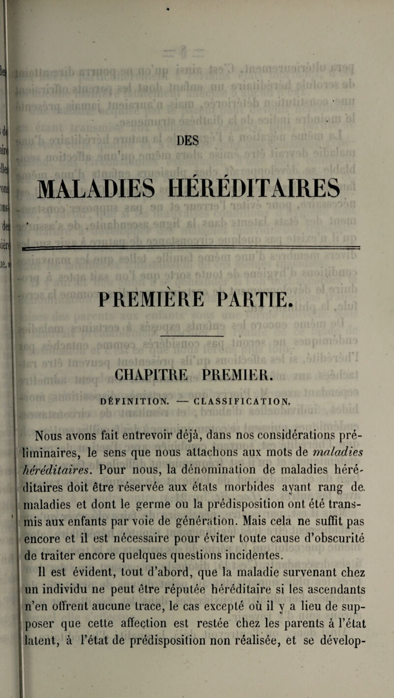 DES 1 MALADIES HÉRÉDITAIRES PREMIERE PARTIE. CHAPITRE PREMIER. DÉFINITION. — CLASSIFICATION. Nous avons fait entrevoir déjà, dans nos considérations pré¬ liminaires, le sens que nous attachons aux mots de maladies héréditaires. Pour nous, la dénomination de maladies héré' ditaires doit être réservée aux étals morbides ayant rang de. maladies et dont le germe ou la prédisposition ont été trans¬ mis aux enfants par voie de génération. Mais cela ne suffit pas encore et il est nécessaire pour éviter toute cause d’obscurité de traiter encore quelques questions incidentes. Il est évident, tout d’abord, que la maladie survenant chez un individu ne peut être réputée héréditaire si les ascendants n’en offrent aucune trace, le cas excepté où il y a lieu de sup¬ poser que cette affection est restée chez les parents à l’état latent, à l’état de prédisposition non réalisée, et se dévelop-