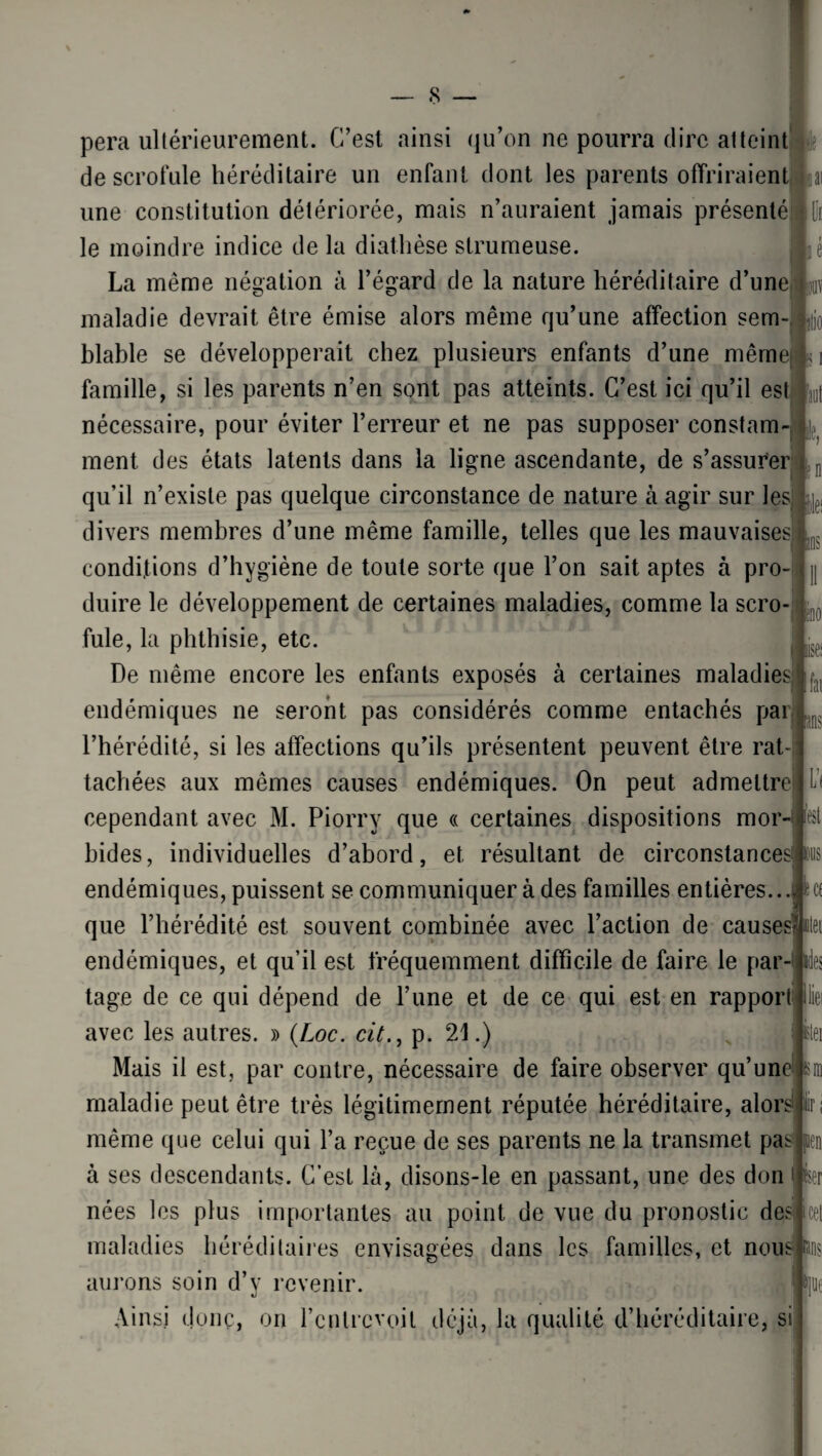 os ino ise< pera ultérieurement. C’est ainsi qu’on ne pourra dire atteint de scrofule héréditaire un enfant dont les parents offriraient une constitution détériorée, mais n’auraient jamais présenté le moindre indice de la diathèse strumeuse. La même négation à l’égard de la nature héréditaire d’une maladie devrait être émise alors même qu’une affection sem¬ blable se développerait chez plusieurs enfants d’une même famille, si les parents n’en sont pas atteints. C’est ici qu’il est Lt nécessaire, pour éviter l’erreur et ne pas supposer constam¬ ment des états latents dans la ligne ascendante, de s’assurer qu’il n’existe pas quelque circonstance de nature à agir sur les > divers membres d’une même famille, telles que les mauvaises conditions d’hygiène de toute sorte que l’on sait aptes à pro duire le développement de certaines maladies, comme la scro¬ fule, la phthisie, etc. De même encore les enfants exposés à certaines maladies endémiques ne seront pas considérés comme entachés pai l’hérédité, si les affections qu’ils présentent peuvent être rat¬ tachées aux mêmes causes endémiques. On peut admettre cependant avec M. Piorry que « certaines dispositions mor¬ bides, individuelles d’abord, et résultant de circonstances endémiques, puissent se communiquer à des familles entières., que l’hérédité est souvent combinée avec l’action de causesfc endémiques, et qu’il est fréquemment difficile de faire le par- ides tage de ce qui dépend de l’une et de ce qui est en rapport avec les autres. » (Loc. cit., p. 21.) Mais il est, par contre, nécessaire de faire observer qu’un maladie peut être très légitimement réputée héréditaire, alors même que celui qui l’a reçue de ses parents ne la transmet pas jpen à ses descendants. C’est là, disons-le en passant, une des don nées les plus importantes au point de vue du pronostic des maladies héréditaires envisagées dans les familles, et nous aurons soin d’y revenir. Ainsi donc, on l’entrevoit déjà, la qualité d’héréditaire, si fai Uns là est user icet *llli