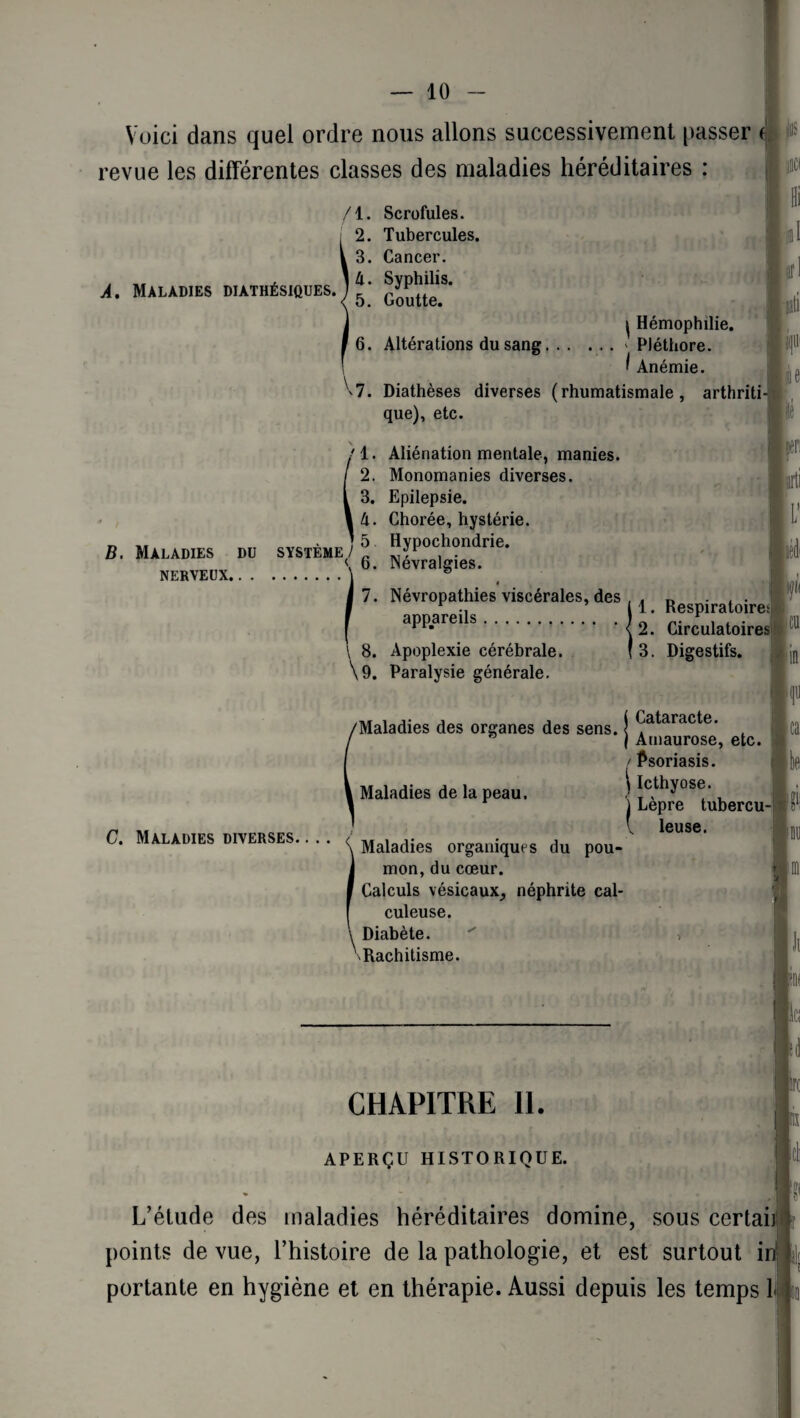 jus Voici dans quel ordre nous allons successivement passer f. revue les différentes classes des maladies héréditaires : /l. Scrofules. 2. Tubercules. 3. Cancer. A. Maladies diathésiques. ) ^^1S‘ 6. Altérations du sang. \ i Hémophilie. ' Pléthore. f Anémie. 7. Diathèses diverses (rhumatismale, arthriti¬ que), etc. /I. Aliénation mentale, manies. 2. Monomanies diverses. 3. Epilepsie. â. Chorée, hystérie. Hi $1 iati B. Maladies du système/^ < 6. Névralgies. NERVEUX. ' & h lé feu îarti L’ 7. Névropathies viscérales, des , . n ... \ ., il. Respiratoire; apparei s.) 2. Circulatoires p P 8. Apoplexie cérébrale. \9. Paralysie générale. 3. Digestifs. 1 I f le C. Maladies diverses. (Maladies des organes des sens. j ^ataracte- Ica ” j Amaurose, etc. / Psoriasis. Maladies de la peau. îc^os®' ) Lepre tubercu¬ le leuse. Maladies organiques du pou¬ mon, du cœur. Calculs vésicaux, néphrite cal- culeuse. Diabète. Rachitisme. ; 1 ni | r II CHAPITRE 11. APERÇU HISTORIQUE. lire h L’étude des maladies héréditaires domine, sous certaii points de vue, l’histoire de la pathologie, et est surtout ii portante en hygiène et en thérapie. Aussi depuis les temps 11