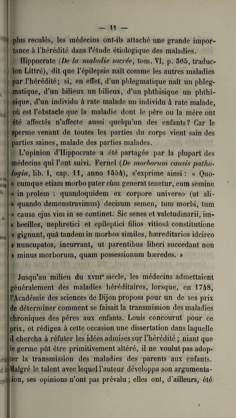 ie. îloira, ifs, bercii- plus recalés, les médecins ont-ils attaché une grande impor¬ tance à l’hérédité dans l'étude étiologique des maladies. Hippocrate (De la maladie sacrée, tom. VI, p. 365, traduc- ion Littré), dit que l’épilepsie naît comme les autres maladies par l’hérédité; si, en effet, d’un phlegmatique naît un phleg- matique, d’un bilieux un bilieux, d’un phthisique un phthi¬ sique, d’un individu à rate malade un individu à rate malade, où est l’obstacle que la maladie dont le père ou la mère ont été affectés n’affecte aussi quelqu’un des enfants? Car le sperme venant de toutes les parties du corps vient sain des parties saines, malade des parties malades. L’opinion d’Hippocrate a été partagée par la plupart des médecins qui l’ont suivi. Fernel (De morborum causis patho- logia,Y\b. I, cap. 11, anno 155b), s’exprime ainsi: « Quo- » cumque etiam morbo pater cùm générât tenetur, eum semine » in prolem : quandoquidem ex corpore universo (ut ali- » quando demonstravimus) decisum semen, tum morbi, tum » causa ejus vim in se continet. Sic senes et valetudinarii, im- » becilles, nephretici et epileptici fîlios vitiosâ constitutione » gignunt, quâ tandem in morbos similes, hæreditarios idcirco » nuncupatos, incurrant, ut parentibus liberi succédant non » minus morborum, quam possessionum hæredes. » orlé ut ic i npsi Jusqu’au milieu du xvmc siècle, les médecins admettaient généralement des maladies héréditaires, lorsque, en 1748, l’Académie des sciences de Dijon proposa pour un de ses prix I de déterminer comment se faisait la transmission des maladies chroniques des pères aux enfants. Louis concourut pour ce prix, et rédigea à cette occasion une dissertation dans laquelle il chercha à réfuter les idées admises sur l’hérédité ; niant que le germe pût être primitivement altéré, il ne voulut pas adop¬ ter la transmission des maladies des parents aux enfants. Malgré le talent avec lequel l’auteur développa son argumenta¬ tion, ses opinions n’ont pas prévalu; elles ont, d’ailleurs, été