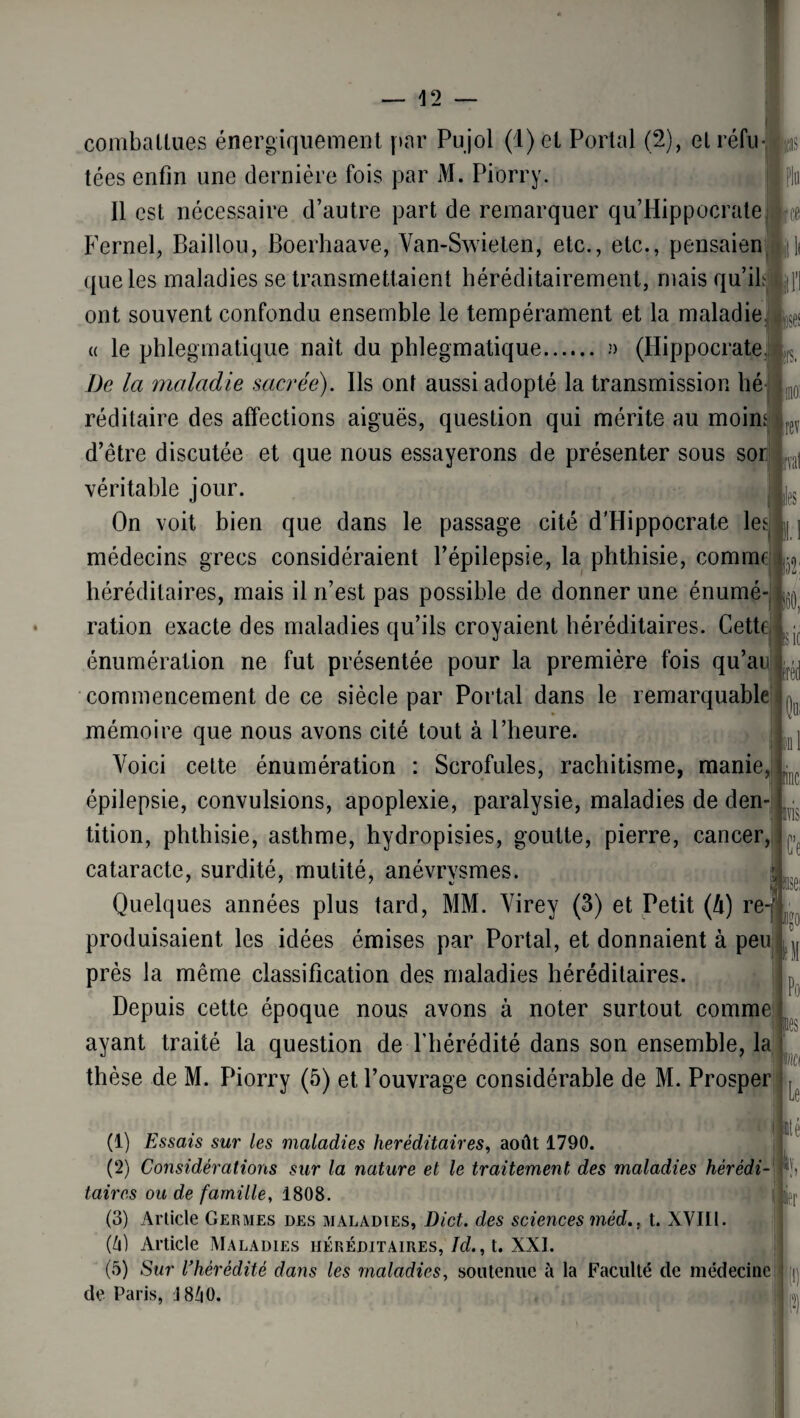 — -12 — «es B. rev ■vat te1 52: combattues énergiquement par Pujol (1) et Portai (2), etréfu- jg§ tées enfin une dernière fois par M. Pi'orry. Il est nécessaire d’autre part de remarquer qu’Hippocrate Fernel, Baillou, Boerhaave, Van-Swieten, etc., etc., pensaien que les maladies se transmettaient héréditairement, mais qu’il ont souvent confondu ensemble le tempérament et la maladie a le phlegmatique naît du phlegmatique. n (Hippocrate De la maladie sacrée). Ils ont aussi adopté la transmission lié réditaire des affections aiguës, question qui mérite au moin d’être discutée et que nous essayerons de présenter sous soi véritable jour. On voit bien que dans le passage cité d'Hippocrate les médecins grecs considéraient l’épilepsie, la phthisie, comme héréditaires, mais il n’est pas possible de donner une énumé¬ ration exacte des maladies qu’ils croyaient héréditaires. Cette énumération ne fut présentée pour la première fois qu’au commencement de ce siècle par Portai dans le remarquable mémoire que nous avons cité tout à l’heure. Voici cette énumération : Scrofules, rachitisme, manie, épilepsie, convulsions, apoplexie, paralysie, maladies de den¬ tition, phthisie, asthme, hydropisies, goutte, pierre, cancer, cataracte, surdité, mutité, anévrysmes. Quelques années plus tard, MM. Virey (3) et Petit (h) re-f produisaient les idées émises par Portai, et donnaient à peu près la même classification des maladies héréditaires. Depuis cette époque nous avons à noter surtout comme ayant traité la question de l'hérédité dans son ensemble, la thèse de M. Piorry (5) et, l’ouvrage considérable de M. Prosper sic ici) 1 lïlSi Ce S: .se: 5U Ici Po les mi Le (1) Essais sur les maladies héréditaires, août 1790. (2) Considérations sur la nature et le traitement des maladies hérédi¬ taires ou de famille, 1808. (3) Article Germes des maladies, Dict. des sciences méd., t. XVIII. (h) Article Maladies héréditaires, Id., t. XXI. (5) Sur l'hérédité dans les maladies, soutenue à la Faculté de médecine de Paris, I8Z|0. lté n