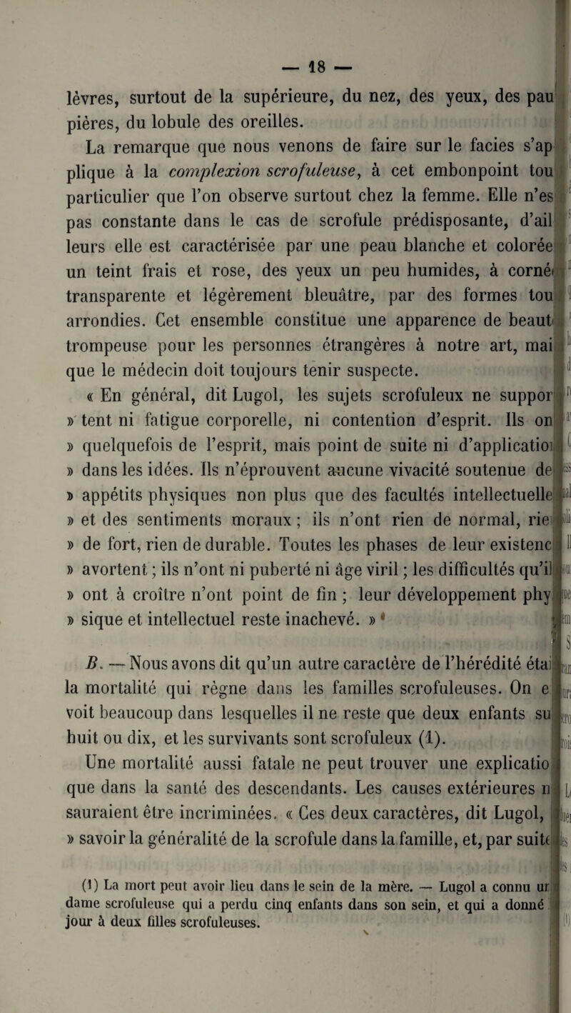 lèvres, surtout de la supérieure, du nez, des yeux, des pau pières, du lobule des oreilles. La remarque que nous venons de faire sur le faciès s’ap plique à la complexion scrofuleuse, à cet embonpoint tou particulier que l’on observe surtout chez la femme. Elle n’es pas constante dans le cas de scrofule prédisposante, d’ail leurs elle est caractérisée par une peau blanche et colorée un teint frais et rose, des yeux un peu humides, à corné* transparente et légèrement bleuâtre, par des formes tou arrondies. Cet ensemble constitue une apparence de beaut trompeuse pour les personnes étrangères à notre art, mai que le médecin doit toujours tenir suspecte. « En général, dit Lugol, les sujets scrofuleux ne suppor » tent ni fatigue corporelle, ni contention d’esprit. Ils on » quelquefois de l’esprit, mais point de suite ni d’applicatioi » dans les idées, ils n’éprouvent aucune vivacité soutenue de ïlii » appétits physiques non plus que des facultés intellectuelle! ml » et des sentiments moraux ; ils n’ont rien de normal, rie » de fort, rien de durable. Toutes les phases de leur existenc » avortent ; ils n’ont ni puberté ni âge viril ; les difficultés qu’il » ont à croître n’ont point de fin ; leur développement phy » sique et intellectuel reste inachevé. » * B. —Nous avons dit qu’un autre caractère de l’hérédité étai la mortalité qui règne dans les familles scrofuleuses. On e C tni on voit beaucoup clans lesquelles il ne reste que deux enfants su huit ou dix, et les survivants sont scrofuleux (1). Une mortalité aussi fatale ne peut trouver une explicatio que dans la santé des descendants. Les causes extérieures n sauraient être incriminées. « Ces deux caractères, dit Lugol, » savoir la généralité de la scrofule dans la famille, et, par suite k roi! 1, iiei ÎK (1) La mort peut avoir lieu clans le sein de la mère. — Lugol a connu ur dame scrofuleuse qui a perdu cinq enfants dans son sein, et qui a donné jour à deux tilles scrofuleuses. (I)