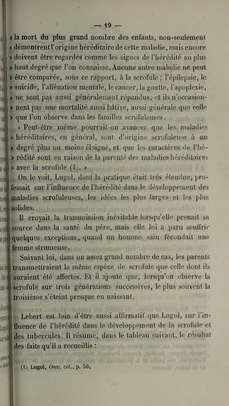 » la mort du plus grand nombre des enfants, non-seulement » démontrentl’origine héréditaire de cette maladie, mais encore » doivent être regardés comme les signes de l’hérédité au plus » haut degré que Ton connaisse. Aucune autre maladie ne peut )> être comparée, sous ce rapport, à la scrofule ; l’épilepsie, le » suicide, l’aliénation mentale, le cancer, la goutte, l’apoplexie, » ne sont pas aussi généralement répandus, et ils n’occasion- » nentpas une mortalité aussi hâtive, aussi générale que celle » que l’on observe dans les familles scrofuleuses. » Peut-être même pourrait-on avancer que les maladies » héréditaires, en général, sont d’origine scrofuleuse à un » degré plus ou moins éloigné, et que les caractères de l’hé- » rédité sont en raison de la parenté des maladies héréditaires » avec la scrofule (I). » On le voit, Lugol, dont la pratique était très étendue, pro¬ fessait sur l’influence de l’hérédité dans le développement des maladies scrofuleuses, les idées les plus larges et les plus solides. 11 croyait la transmission inévitable lorsqu’elle prenait sa source dans la santé du père, mais elle lui a paru souffrir quelques exceptions, quand un homme sain fécondait une ïfemme strumeuse. Suivant lui, dans un assez grand nombre de cas, les parents transmettraient la même espèce de scrofule que celle dont ils auraient été affectés. Et il ajoute que, lorsqu’on observe la scrofule sur trois générations successives, le plus souvent la troisième s’éteint presque en naissant. Lebert est loin d’être aussi affirmatif que Lugol, sur l’in¬ fluence de l’hérédité dans le développement de la scrofule et des tubercules. Il résume, dans le tableau suivant, le résultat des faits qu’il a recueillis : (1) Lugol, Ouv. cit,, p. 50.