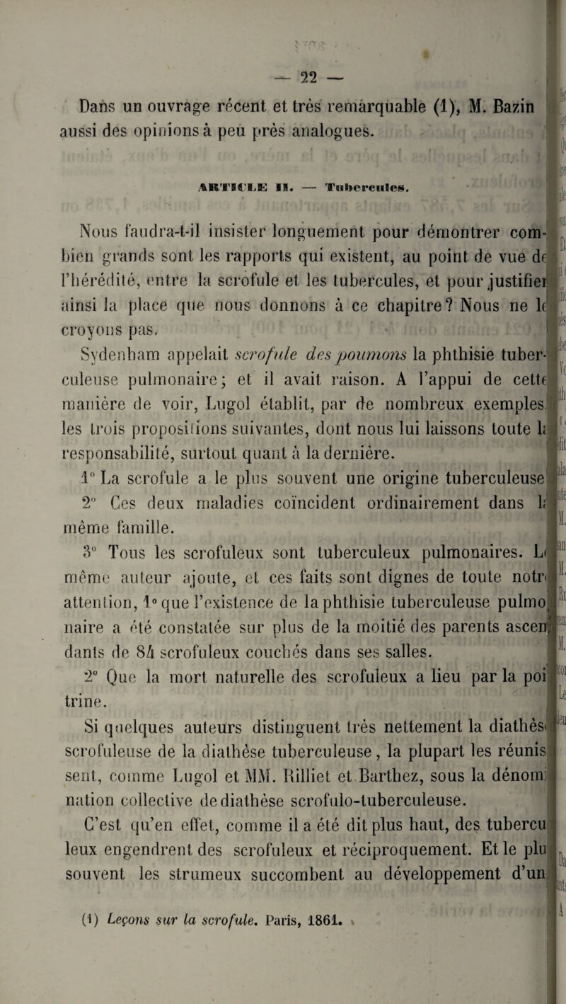 Dans un ouvrage récent et très remarquable (1), M. Bazin aussi des opinions à peu près analogues. ARTICLE II. Tubercules. lia 1' Nous faudra-t-il insister longuement pour démontrer com bien grands sont les rapports qui existent, au point de vue d F hérédité, entre la scrofule et les tubercules, et pour justifie ainsi la place que nous donnons à ce chapitre? Nous ne 1 croyons pas. Sydenham appelait scrofule des poumons la phthisie tuber¬ culeuse pulmonaire; et il avait raison. A l’appui de cette manière de voir, Lugol établit, par de nombreux exemples les trois propositions suivantes, dont nous lui laissons toute h responsabilité, surtout quant à la dernière. 1° La scrofule a le plus souvent une origine tuberculeuse 2° Ces deux maladies coïncident ordinairement dans h même famille. 3° Tous les scrofuleux sont tuberculeux pulmonaires. L< même auteur ajoute, et ces faits sont dignes de toute notr< attention, 1° que l’existence de la phthisie tuberculeuse pulmo naire a été constatée sur plus de la moitié des parents ascen dants de 8/i scrofuleux couchés dans ses salles. 2° Que la mort naturelle des scrofuleux a lieu par la poi trine. Si quelques auteurs distinguent très nettement la diathès scrofuleuse de la diathèse tuberculeuse, la plupart les réunis sent, comme Lugol et MM. Rilliet et Barthez, sous la dénom: nation collective de diathèse scrofulo-tuberculeuse. C’est qu’en effet, comme il a été dit plus haut, des tubercu leux engendrent des scrofuleux et réciproquement. Et le plu souvent les strumeux succombent au développement d’un h Le ut< (1) Leçons sur la scrofule. Paris, 1861.